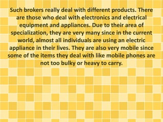 Such brokers really deal with different products. There 
are those who deal with electronics and electrical 
equipment and appliances. Due to their area of 
specialization, they are very many since in the current 
world, almost all individuals are using an electric 
appliance in their lives. They are also very mobile since 
some of the items they deal with like mobile phones are 
not too bulky or heavy to carry. 
 