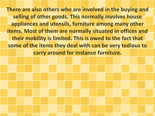 There are also others who are involved in the buying and 
selling of other goods. This normally involves house 
appliances and utensils, furniture among many other 
items. Most of them are normally situated in offices and 
their mobility is limited. This is owed to the fact that 
some of the items they deal with can be very tedious to 
carry around for instance furniture. 
 