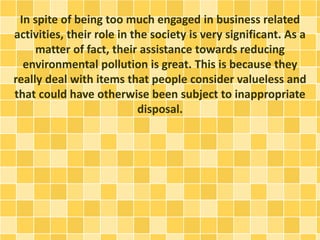 In spite of being too much engaged in business related 
activities, their role in the society is very significant. As a 
matter of fact, their assistance towards reducing 
environmental pollution is great. This is because they 
really deal with items that people consider valueless and 
that could have otherwise been subject to inappropriate 
disposal. 
 