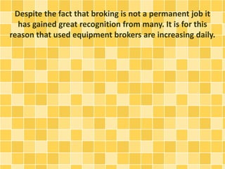 Despite the fact that broking is not a permanent job it 
has gained great recognition from many. It is for this 
reason that used equipment brokers are increasing daily. 
 