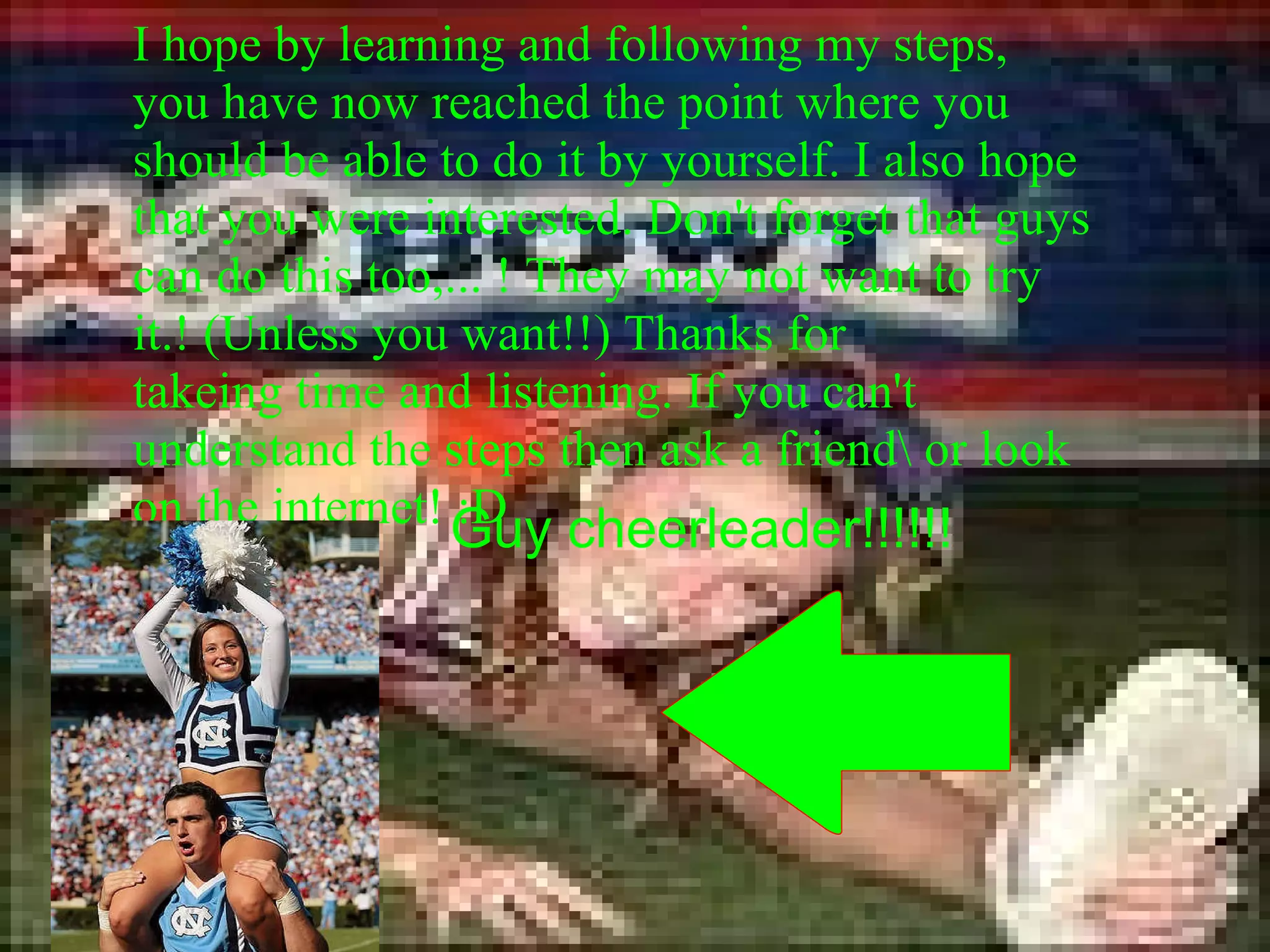 I hope by learning and following my steps, you have now reached the point where you should be able to do it by yourself. I also hope that you were interested. Don't forget that guys can do this too,... ! They may not want to try it.! (Unless you want!!) Thanks for takeing time and listening. If you can't understand the steps then ask a friend\ or look on the internet! :D Guy cheerleader!!!!!! 