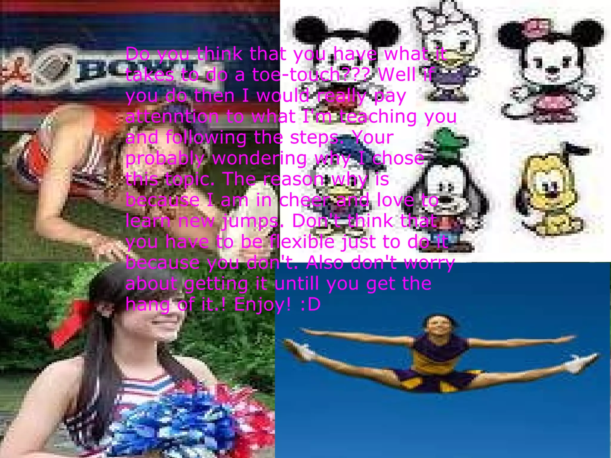     Do you think that you have what it takes to do a toe-touch??? Well if you do then I would really pay attenntion to what I'm teaching you and following the steps. Your probably wondering why I chose this topic. The reason why is because I am in cheer and love to learn new jumps. Don't think that you have to be flexible just to do it because you don't. Also don't worry about getting it untill you get the hang of it.! Enjoy! :D 