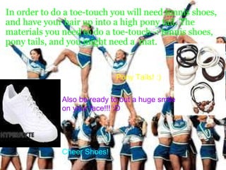 In order to do a toe-touch you will need tennis shoes, and have your hair up into a high pony tail. The  materials you need to do a toe-touch -: tennis shoes, pony tails, and you might need a  mat.   Pony Tails! :)                                                        Also be ready to out a huge smile on your face!!! :D                                                              Cheer Shoes! 