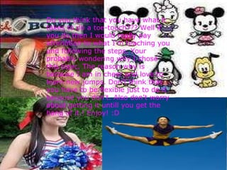    Do you think that you have what it takes to do a toe-touch??? Well if you do then I would really pay attenntion to what I'm teaching you and following the steps. Your probably wondering why I chose this topic. The reason why is because I am in cheer and love to learn new jumps. Don't think that you have to be flexible just to do it because you don't. Also don't worry about getting it untill you get the hang of it.! Enjoy! :D 