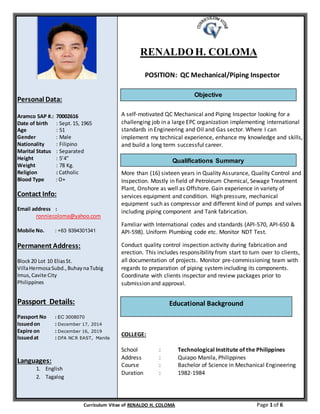 Curriculum Vitae of RENALDO H. COLOMA Page 1 of 6
Personal Data:
Aramco SAP #.: 70002616
Date of birth : Sept.15, 1965
Age : 51
Gender : Male
Nationality : Filipino
Marital Status : Separated
Height : 5’4”
Weight : 78 Kg.
Religion : Catholic
Blood Type : O+
Contact Info:
Email address :
ronniecoloma@yahoo.com
Mobile No. : +63 9394301341
Permanent Address:
Block20 Lot 10 EliasSt.
VillaHermosaSubd.,BuhaynaTubig
Imus,Cavite City
Philippines
Passport Details:
Passport No : EC 3008070
Issuedon : December 17, 2014
Expire on : December 16, 2019
Issuedat : DFA NCR EAST, Manila
Languages:
1. English
2. Tagalog
RENALDOH. COLOMA
POSITION: QC Mechanical/Piping Inspector
A self-motivated QC Mechanical and Piping Inspector looking for a
challenging job in a large EPC organization implementing international
standards in Engineering and Oil and Gas sector. Where I can
implement my technical experience, enhance my knowledge and skills,
and build a long term successful career.
More than (16) sixteen years in Quality Assurance, Quality Control and
Inspection. Mostly in field of Petroleum Chemical, Sewage Treatment
Plant, Onshore as well as Offshore. Gain experience in variety of
services equipment and condition. High pressure, mechanical
equipment such as compressor and different kind of pumps and valves
including piping component and Tank fabrication.
Familiar with International codes and standards (API-570, API-650 &
API-598). Uniform Plumbing code etc. Monitor NDT Test.
Conduct quality control inspection activity during fabrication and
erection. This includes responsibility from start to turn over to clients,
all documentation of projects. Monitor pre-commissioning team with
regards to preparation of piping systemincluding its components.
Coordinate with clients inspector and review packages prior to
submission and approval.
COLLEGE:
School : Technological Institute of the Philippines
Address : Quiapo Manila, Philippines
Course : Bachelor of Science in Mechanical Engineering
Duration : 1982-1984
Educational Background
Qualifications Summary
Objective
 