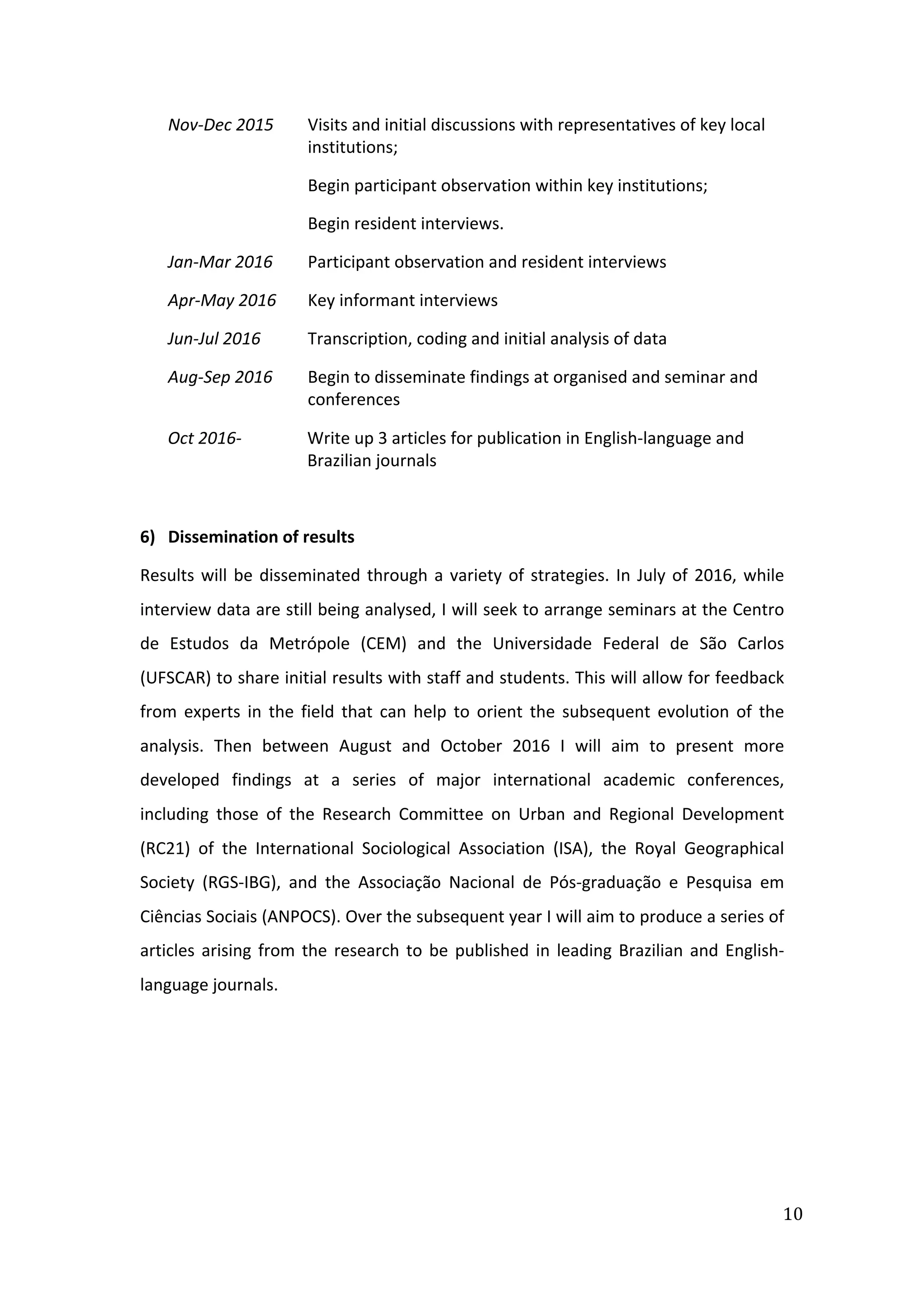  
10	
  
Nov-­‐Dec	
  2015	
   Visits	
  and	
  initial	
  discussions	
  with	
  representatives	
  of	
  key	
  local	
  
institutions;	
  	
  
Begin	
  participant	
  observation	
  within	
  key	
  institutions;	
  
Begin	
  resident	
  interviews.	
  
Jan-­‐Mar	
  2016	
   Participant	
  observation	
  and	
  resident	
  interviews	
  
Apr-­‐May	
  2016	
   Key	
  informant	
  interviews	
  
Jun-­‐Jul	
  2016	
   Transcription,	
  coding	
  and	
  initial	
  analysis	
  of	
  data	
  
Aug-­‐Sep	
  2016	
   Begin	
  to	
  disseminate	
  findings	
  at	
  organised	
  and	
  seminar	
  and	
  
conferences	
  
Oct	
  2016-­‐	
   Write	
  up	
  3	
  articles	
  for	
  publication	
  in	
  English-­‐language	
  and	
  
Brazilian	
  journals	
  
	
  
6) Dissemination	
  of	
  results	
  
Results	
  will	
  be	
  disseminated	
  through	
  a	
  variety	
  of	
  strategies.	
  In	
  July	
  of	
  2016,	
  while	
  
interview	
  data	
  are	
  still	
  being	
  analysed,	
  I	
  will	
  seek	
  to	
  arrange	
  seminars	
  at	
  the	
  Centro	
  
de	
   Estudos	
   da	
   Metrópole	
   (CEM)	
   and	
   the	
   Universidade	
   Federal	
   de	
   São	
   Carlos	
  
(UFSCAR)	
  to	
  share	
  initial	
  results	
  with	
  staff	
  and	
  students.	
  This	
  will	
  allow	
  for	
  feedback	
  
from	
   experts	
   in	
   the	
   field	
   that	
   can	
   help	
   to	
   orient	
   the	
   subsequent	
   evolution	
   of	
   the	
  
analysis.	
   Then	
   between	
   August	
   and	
   October	
   2016	
   I	
   will	
   aim	
   to	
   present	
   more	
  
developed	
   findings	
   at	
   a	
   series	
   of	
   major	
   international	
   academic	
   conferences,	
  
including	
   those	
   of	
   the	
   Research	
   Committee	
   on	
   Urban	
   and	
   Regional	
   Development	
  
(RC21)	
   of	
   the	
   International	
   Sociological	
   Association	
   (ISA),	
   the	
   Royal	
   Geographical	
  
Society	
   (RGS-­‐IBG),	
   and	
   the	
   Associação	
   Nacional	
   de	
   Pós-­‐graduação	
   e	
   Pesquisa	
   em	
  
Ciências	
  Sociais	
  (ANPOCS).	
  Over	
  the	
  subsequent	
  year	
  I	
  will	
  aim	
  to	
  produce	
  a	
  series	
  of	
  
articles	
  arising	
  from	
  the	
  research	
  to	
  be	
  published	
  in	
  leading	
  Brazilian	
  and	
  English-­‐
language	
  journals.	
  
	
  
	
  
	
  
	
  
 