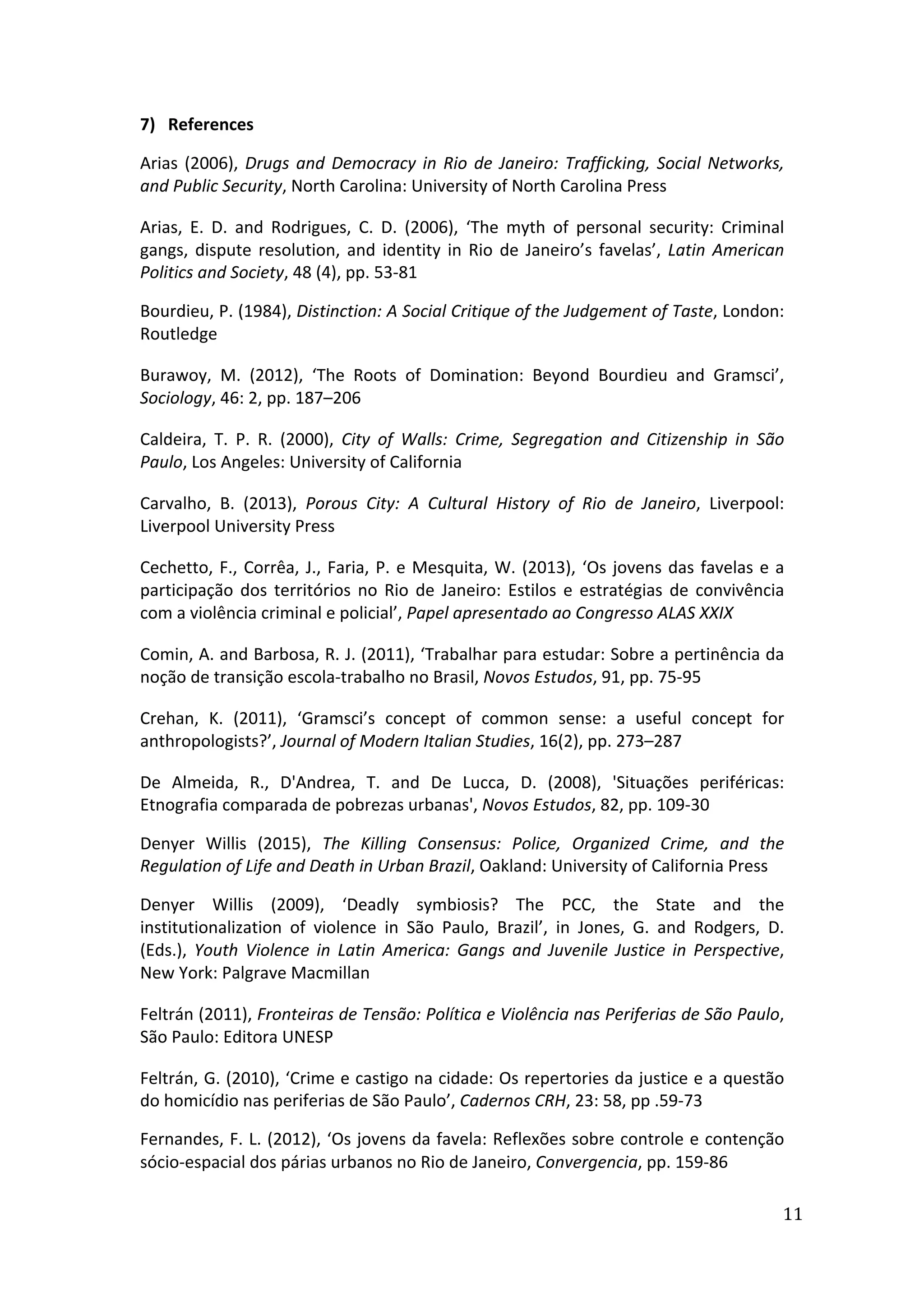  
11	
  
7) References	
  
Arias	
  (2006),	
  Drugs	
  and	
  Democracy	
  in	
  Rio	
  de	
  Janeiro:	
  Trafficking,	
  Social	
  Networks,	
  
and	
  Public	
  Security,	
  North	
  Carolina:	
  University	
  of	
  North	
  Carolina	
  Press	
  
Arias,	
   E.	
   D.	
   and	
   Rodrigues,	
   C.	
   D.	
   (2006),	
   ‘The	
   myth	
   of	
   personal	
   security:	
   Criminal	
  
gangs,	
  dispute	
  resolution,	
  and	
  identity	
  in	
  Rio	
  de	
  Janeiro’s	
  favelas’,	
  Latin	
  American	
  
Politics	
  and	
  Society,	
  48	
  (4),	
  pp.	
  53-­‐81	
  
Bourdieu,	
  P.	
  (1984),	
  Distinction:	
  A	
  Social	
  Critique	
  of	
  the	
  Judgement	
  of	
  Taste,	
  London:	
  
Routledge	
  
Burawoy,	
   M.	
   (2012),	
   ‘The	
   Roots	
   of	
   Domination:	
   Beyond	
   Bourdieu	
   and	
   Gramsci’,	
  
Sociology,	
  46:	
  2,	
  pp.	
  187–206	
  
Caldeira,	
   T.	
   P.	
   R.	
   (2000),	
   City	
   of	
   Walls:	
   Crime,	
   Segregation	
   and	
   Citizenship	
   in	
   São	
  
Paulo,	
  Los	
  Angeles:	
  University	
  of	
  California	
  
Carvalho,	
   B.	
   (2013),	
   Porous	
   City:	
   A	
   Cultural	
   History	
   of	
   Rio	
   de	
   Janeiro,	
   Liverpool:	
  
Liverpool	
  University	
  Press
Cechetto,	
  F.,	
  Corrêa,	
  J.,	
  Faria,	
  P.	
  e	
  Mesquita,	
  W.	
  (2013),	
  ‘Os	
  jovens	
  das	
  favelas	
  e	
  a	
  
participação	
  dos	
  territórios	
  no	
  Rio	
  de	
  Janeiro:	
  Estilos	
  e	
  estratégias	
  de	
  convivência	
  
com	
  a	
  violência	
  criminal	
  e	
  policial’,	
  Papel	
  apresentado	
  ao	
  Congresso	
  ALAS	
  XXIX	
  
Comin,	
  A.	
  and	
  Barbosa,	
  R.	
  J.	
  (2011),	
  ‘Trabalhar	
  para	
  estudar:	
  Sobre	
  a	
  pertinência	
  da	
  
noção	
  de	
  transição	
  escola-­‐trabalho	
  no	
  Brasil,	
  Novos	
  Estudos,	
  91,	
  pp.	
  75-­‐95	
  
Crehan,	
   K.	
   (2011),	
   ‘Gramsci’s	
   concept	
   of	
   common	
   sense:	
   a	
   useful	
   concept	
   for	
  
anthropologists?’,	
  Journal	
  of	
  Modern	
  Italian	
  Studies,	
  16(2),	
  pp.	
  273–287	
  	
  
De	
   Almeida,	
   R.,	
   D'Andrea,	
   T.	
   and	
   De	
   Lucca,	
   D.	
   (2008),	
   'Situações	
   periféricas:	
  
Etnografia	
  comparada	
  de	
  pobrezas	
  urbanas',	
  Novos	
  Estudos,	
  82,	
  pp.	
  109-­‐30	
  
Denyer	
   Willis	
   (2015),	
   The	
   Killing	
   Consensus:	
   Police,	
   Organized	
   Crime,	
   and	
   the	
  
Regulation	
  of	
  Life	
  and	
  Death	
  in	
  Urban	
  Brazil,	
  Oakland:	
  University	
  of	
  California	
  Press	
  	
  
Denyer	
   Willis	
   (2009),	
   ‘Deadly	
   symbiosis?	
   The	
   PCC,	
   the	
   State	
   and	
   the	
  
institutionalization	
   of	
   violence	
   in	
   São	
   Paulo,	
   Brazil’,	
   in	
   Jones,	
   G.	
   and	
   Rodgers,	
   D.	
  
(Eds.),	
   Youth	
   Violence	
   in	
   Latin	
   America:	
   Gangs	
   and	
   Juvenile	
   Justice	
   in	
   Perspective,	
  
New	
  York:	
  Palgrave	
  Macmillan	
  
Feltrán	
  (2011),	
  Fronteiras	
  de	
  Tensão:	
  Política	
  e	
  Violência	
  nas	
  Periferias	
  de	
  São	
  Paulo,	
  
São	
  Paulo:	
  Editora	
  UNESP	
  
Feltrán,	
  G.	
  (2010),	
  ‘Crime	
  e	
  castigo	
  na	
  cidade:	
  Os	
  repertories	
  da	
  justice	
  e	
  a	
  questão	
  
do	
  homicídio	
  nas	
  periferias	
  de	
  São	
  Paulo’,	
  Cadernos	
  CRH,	
  23:	
  58,	
  pp	
  .59-­‐73	
  
Fernandes,	
  F.	
  L.	
  (2012),	
  ‘Os	
  jovens	
  da	
  favela:	
  Reflexões	
  sobre	
  controle	
  e	
  contenção	
  
sócio-­‐espacial	
  dos	
  párias	
  urbanos	
  no	
  Rio	
  de	
  Janeiro,	
  Convergencia,	
  pp.	
  159-­‐86	
  
 