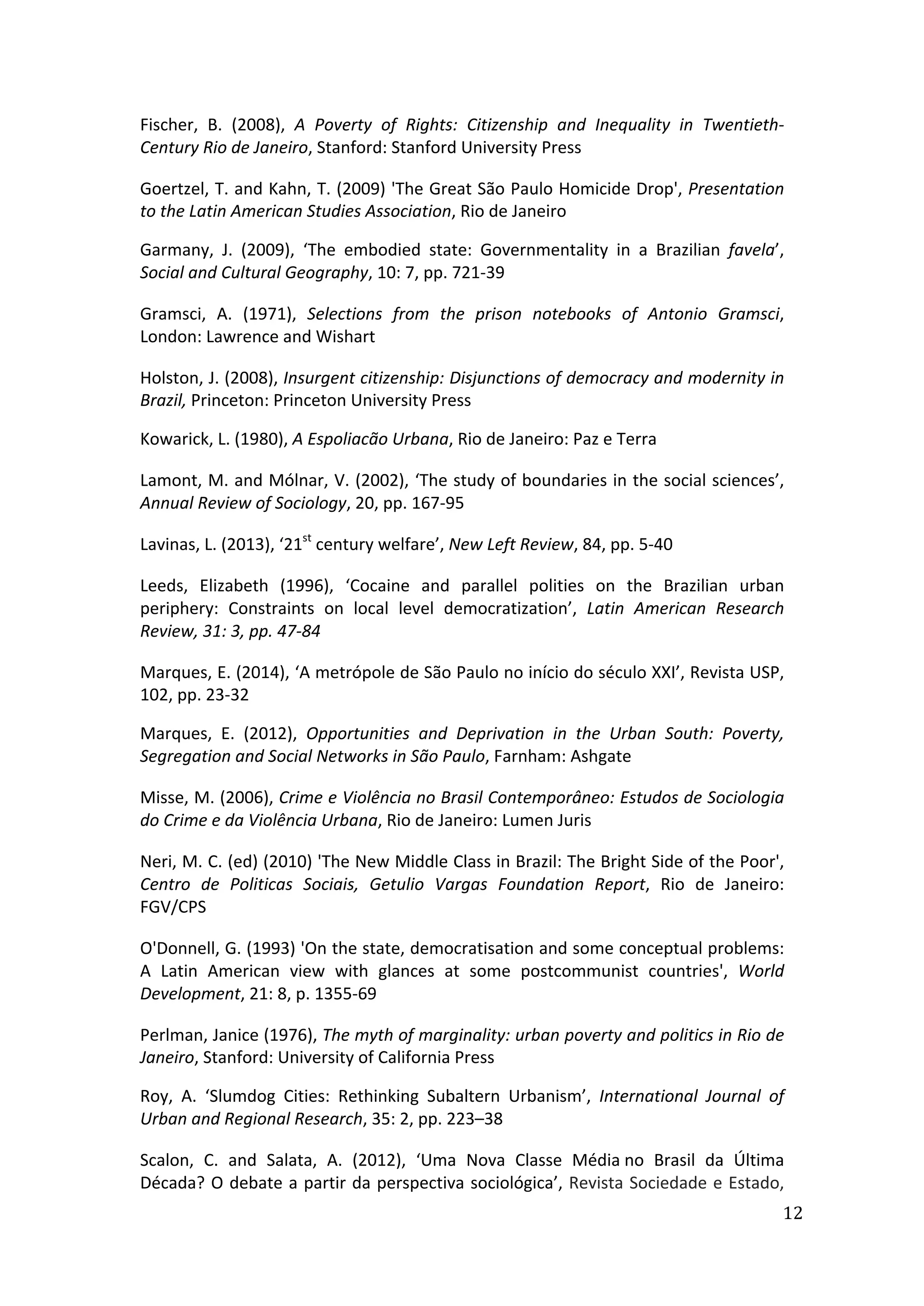  
12	
  
Fischer,	
   B.	
   (2008),	
   A	
   Poverty	
   of	
   Rights:	
   Citizenship	
   and	
   Inequality	
   in	
   Twentieth-­‐	
  
Century	
  Rio	
  de	
  Janeiro,	
  Stanford:	
  Stanford	
  University	
  Press	
  
Goertzel,	
  T.	
  and	
  Kahn,	
  T.	
  (2009)	
  'The	
  Great	
  São	
  Paulo	
  Homicide	
  Drop',	
  Presentation	
  
to	
  the	
  Latin	
  American	
  Studies	
  Association,	
  Rio	
  de	
  Janeiro	
  
Garmany,	
   J.	
   (2009),	
   ‘The	
   embodied	
   state:	
   Governmentality	
   in	
   a	
   Brazilian	
   favela’,	
  
Social	
  and	
  Cultural	
  Geography,	
  10:	
  7,	
  pp.	
  721-­‐39
Gramsci,	
   A.	
   (1971),	
   Selections	
   from	
   the	
   prison	
   notebooks	
   of	
   Antonio	
   Gramsci,	
  
London:	
  Lawrence	
  and	
  Wishart	
  
Holston,	
  J.	
  (2008),	
  Insurgent	
  citizenship:	
  Disjunctions	
  of	
  democracy	
  and	
  modernity	
  in	
  
Brazil,	
  Princeton:	
  Princeton	
  University	
  Press	
  
Kowarick,	
  L.	
  (1980),	
  A	
  Espoliacão	
  Urbana,	
  Rio	
  de	
  Janeiro:	
  Paz	
  e	
  Terra	
  
Lamont,	
  M.	
  and	
  Mólnar,	
  V.	
  (2002),	
  ‘The	
  study	
  of	
  boundaries	
  in	
  the	
  social	
  sciences’,	
  
Annual	
  Review	
  of	
  Sociology,	
  20,	
  pp.	
  167-­‐95	
  
Lavinas,	
  L.	
  (2013),	
  ‘21st
	
  century	
  welfare’,	
  New	
  Left	
  Review,	
  84,	
  pp.	
  5-­‐40	
  
Leeds,	
   Elizabeth	
   (1996),	
   ‘Cocaine	
   and	
   parallel	
   polities	
   on	
   the	
   Brazilian	
   urban	
  
periphery:	
   Constraints	
   on	
   local	
   level	
   democratization’,	
   Latin	
   American	
   Research	
  
Review,	
  31:	
  3,	
  pp.	
  47-­‐84	
  
Marques,	
  E.	
  (2014),	
  ‘A	
  metrópole	
  de	
  São	
  Paulo	
  no	
  início	
  do	
  século	
  XXI’,	
  Revista	
  USP,
102,	
  pp.	
  23-­‐32	
  
Marques,	
   E.	
   (2012),	
   Opportunities	
   and	
   Deprivation	
   in	
   the	
   Urban	
   South:	
   Poverty,	
  
Segregation	
  and	
  Social	
  Networks	
  in	
  São	
  Paulo,	
  Farnham:	
  Ashgate	
  
Misse,	
  M.	
  (2006),	
  Crime	
  e	
  Violência	
  no	
  Brasil	
  Contemporâneo:	
  Estudos	
  de	
  Sociologia	
  
do	
  Crime	
  e	
  da	
  Violência	
  Urbana,	
  Rio	
  de	
  Janeiro:	
  Lumen	
  Juris	
  
Neri,	
  M.	
  C.	
  (ed)	
  (2010)	
  'The	
  New	
  Middle	
  Class	
  in	
  Brazil:	
  The	
  Bright	
  Side	
  of	
  the	
  Poor',	
  
Centro	
   de	
   Politicas	
   Sociais,	
   Getulio	
   Vargas	
   Foundation	
   Report,	
   Rio	
   de	
   Janeiro:	
  
FGV/CPS	
  
O'Donnell,	
  G.	
  (1993)	
  'On	
  the	
  state,	
  democratisation	
  and	
  some	
  conceptual	
  problems:	
  
A	
   Latin	
   American	
   view	
   with	
   glances	
   at	
   some	
   postcommunist	
   countries',	
   World	
  
Development,	
  21:	
  8,	
  p.	
  1355-­‐69	
  
Perlman,	
  Janice	
  (1976),	
  The	
  myth	
  of	
  marginality:	
  urban	
  poverty	
  and	
  politics	
  in	
  Rio	
  de	
  
Janeiro,	
  Stanford:	
  University	
  of	
  California	
  Press	
  
Roy,	
   A.	
   ‘Slumdog	
   Cities:	
   Rethinking	
   Subaltern	
   Urbanism’,	
   International	
   Journal	
   of	
  
Urban	
  and	
  Regional	
  Research,	
  35:	
  2,	
  pp.	
  223–38	
  	
  
Scalon,	
   C.	
   and	
   Salata,	
   A.	
   (2012),	
   ‘Uma	
   Nova	
   Classe	
   Média	
  no	
   Brasil	
   da	
   Última	
  
Década?	
  O	
  debate	
  a	
  partir	
  da	
  perspectiva	
  sociológica’,	
  Revista	
  Sociedade	
  e	
  Estado,	
  
 