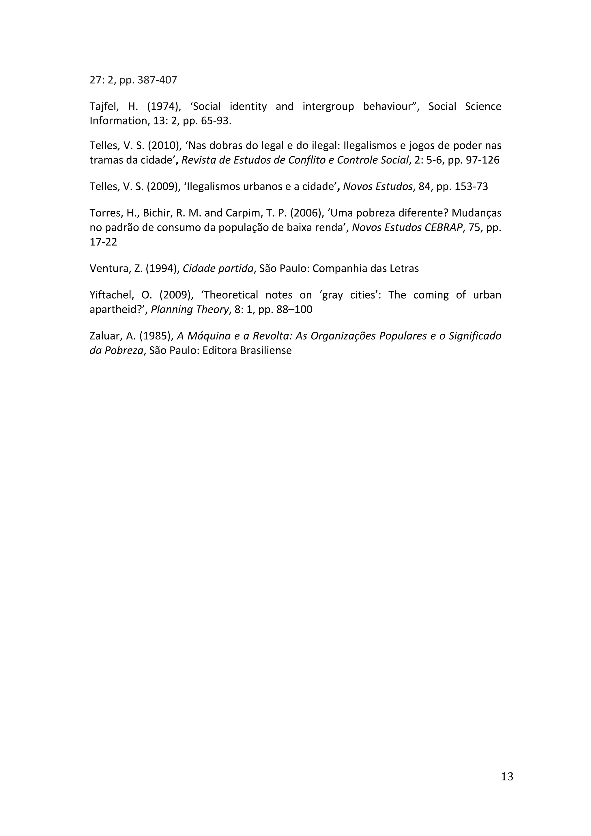 
13	
  
27:	
  2,	
  pp.	
  387-­‐407
Tajfel,	
   H.	
   (1974),	
   ‘Social	
   identity	
   and	
   intergroup	
   behaviour”,	
   Social	
   Science	
  
Information,	
  13:	
  2,	
  pp.	
  65-­‐93.	
  
Telles,	
  V.	
  S.	
  (2010),	
  ‘Nas	
  dobras	
  do	
  legal	
  e	
  do	
  ilegal:	
  Ilegalismos	
  e	
  jogos	
  de	
  poder	
  nas	
  
tramas	
  da	
  cidade’,	
  Revista	
  de	
  Estudos	
  de	
  Conflito	
  e	
  Controle	
  Social,	
  2:	
  5-­‐6,	
  pp.	
  97-­‐126	
  
Telles,	
  V.	
  S.	
  (2009),	
  ‘Ilegalismos	
  urbanos	
  e	
  a	
  cidade’,	
  Novos	
  Estudos,	
  84,	
  pp.	
  153-­‐73
Torres,	
  H.,	
  Bichir,	
  R.	
  M.	
  and	
  Carpim,	
  T.	
  P.	
  (2006),	
  ‘Uma	
  pobreza	
  diferente?	
  Mudanças	
  
no	
  padrão	
  de	
  consumo	
  da	
  população	
  de	
  baixa	
  renda’,	
  Novos	
  Estudos	
  CEBRAP,	
  75,	
  pp.	
  
17-­‐22	
  
Ventura,	
  Z.	
  (1994),	
  Cidade	
  partida,	
  São	
  Paulo:	
  Companhia	
  das	
  Letras	
  
Yiftachel,	
   O.	
   (2009),	
   ‘Theoretical	
   notes	
   on	
   ‘gray	
   cities’:	
   The	
   coming	
   of	
   urban	
  
apartheid?’,	
  Planning	
  Theory,	
  8:	
  1,	
  pp.	
  88–100	
  	
  
Zaluar,	
  A.	
  (1985),	
  A	
  Máquina	
  e	
  a	
  Revolta:	
  As	
  Organizações	
  Populares	
  e	
  o	
  Significado	
  
da	
  Pobreza,	
  São	
  Paulo:	
  Editora	
  Brasiliense	
  
	
  
	
  
 