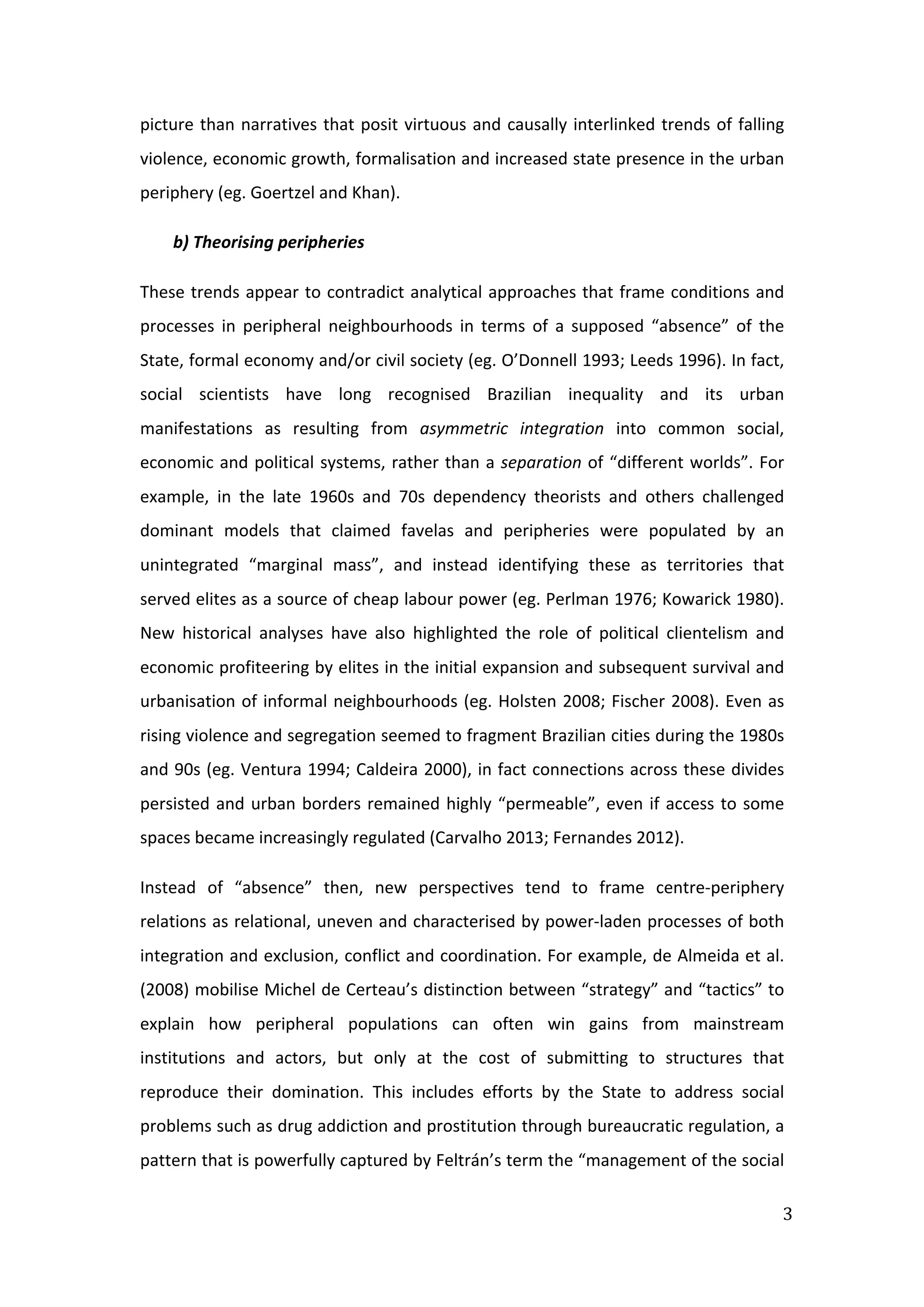  
3	
  
picture	
  than	
  narratives	
  that	
  posit	
  virtuous	
  and	
  causally	
  interlinked	
  trends	
  of	
  falling	
  
violence,	
  economic	
  growth,	
  formalisation	
  and	
  increased	
  state	
  presence	
  in	
  the	
  urban	
  
periphery	
  (eg.	
  Goertzel	
  and	
  Khan).	
  
b)	
  Theorising	
  peripheries	
  
These	
  trends	
  appear	
  to	
  contradict	
  analytical	
  approaches	
  that	
  frame	
  conditions	
  and	
  
processes	
   in	
   peripheral	
   neighbourhoods	
   in	
   terms	
   of	
   a	
   supposed	
   “absence”	
   of	
   the	
  
State,	
  formal	
  economy	
  and/or	
  civil	
  society	
  (eg.	
  O’Donnell	
  1993;	
  Leeds	
  1996).	
  In	
  fact,	
  
social	
   scientists	
   have	
   long	
   recognised	
   Brazilian	
   inequality	
   and	
   its	
   urban	
  
manifestations	
   as	
   resulting	
   from	
   asymmetric	
   integration	
   into	
   common	
   social,	
  
economic	
  and	
  political	
  systems,	
  rather	
  than	
  a	
  separation	
  of	
  “different	
  worlds”.	
  For	
  
example,	
   in	
   the	
   late	
   1960s	
   and	
   70s	
   dependency	
   theorists	
   and	
   others	
   challenged	
  
dominant	
   models	
   that	
   claimed	
   favelas	
   and	
   peripheries	
   were	
   populated	
   by	
   an	
  
unintegrated	
   “marginal	
   mass”,	
   and	
   instead	
   identifying	
   these	
   as	
   territories	
   that	
  
served	
  elites	
  as	
  a	
  source	
  of	
  cheap	
  labour	
  power	
  (eg.	
  Perlman	
  1976;	
  Kowarick	
  1980).	
  
New	
   historical	
   analyses	
   have	
   also	
   highlighted	
   the	
   role	
   of	
   political	
   clientelism	
   and	
  
economic	
  profiteering	
  by	
  elites	
  in	
  the	
  initial	
  expansion	
  and	
  subsequent	
  survival	
  and	
  
urbanisation	
  of	
  informal	
  neighbourhoods	
  (eg.	
  Holsten	
  2008;	
  Fischer	
  2008).	
  Even	
  as	
  
rising	
  violence	
  and	
  segregation	
  seemed	
  to	
  fragment	
  Brazilian	
  cities	
  during	
  the	
  1980s	
  
and	
  90s	
  (eg.	
  Ventura	
  1994;	
  Caldeira	
  2000),	
  in	
  fact	
  connections	
  across	
  these	
  divides	
  
persisted	
  and	
  urban	
  borders	
  remained	
  highly	
  “permeable”,	
  even	
  if	
  access	
  to	
  some	
  
spaces	
  became	
  increasingly	
  regulated	
  (Carvalho	
  2013;	
  Fernandes	
  2012).	
  
Instead	
   of	
   “absence”	
   then,	
   new	
   perspectives	
   tend	
   to	
   frame	
   centre-­‐periphery	
  
relations	
  as	
  relational,	
  uneven	
  and	
  characterised	
  by	
  power-­‐laden	
  processes	
  of	
  both	
  
integration	
  and	
  exclusion,	
  conflict	
  and	
  coordination.	
  For	
  example,	
  de	
  Almeida	
  et	
  al.	
  
(2008)	
  mobilise	
  Michel	
  de	
  Certeau’s	
  distinction	
  between	
  “strategy”	
  and	
  “tactics”	
  to	
  
explain	
   how	
   peripheral	
   populations	
   can	
   often	
   win	
   gains	
   from	
   mainstream	
  
institutions	
   and	
   actors,	
   but	
   only	
   at	
   the	
   cost	
   of	
   submitting	
   to	
   structures	
   that	
  
reproduce	
   their	
   domination.	
   This	
   includes	
   efforts	
   by	
   the	
   State	
   to	
   address	
   social	
  
problems	
  such	
  as	
  drug	
  addiction	
  and	
  prostitution	
  through	
  bureaucratic	
  regulation,	
  a	
  
pattern	
  that	
  is	
  powerfully	
  captured	
  by	
  Feltrán’s	
  term	
  the	
  “management	
  of	
  the	
  social	
  
 