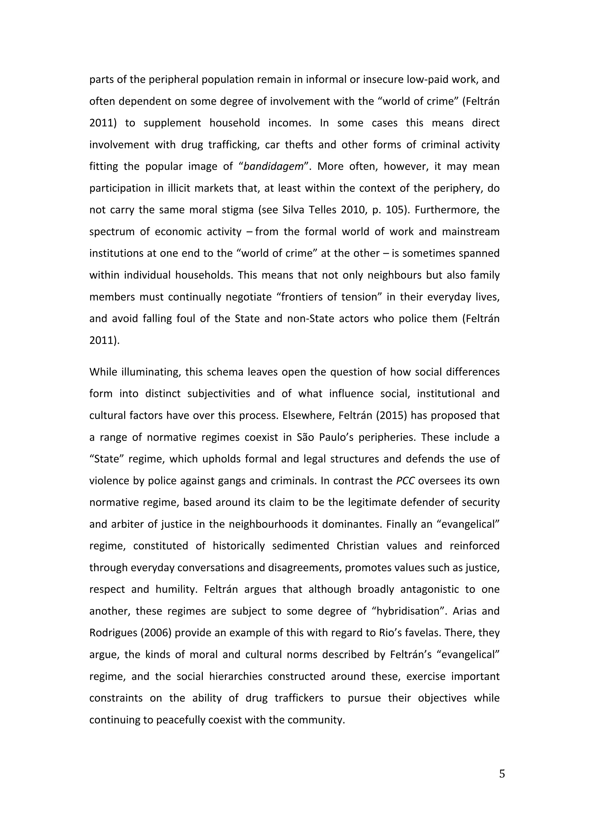  
5	
  
parts	
  of	
  the	
  peripheral	
  population	
  remain	
  in	
  informal	
  or	
  insecure	
  low-­‐paid	
  work,	
  and	
  
often	
  dependent	
  on	
  some	
  degree	
  of	
  involvement	
  with	
  the	
  “world	
  of	
  crime”	
  (Feltrán	
  
2011)	
   to	
   supplement	
   household	
   incomes.	
   In	
   some	
   cases	
   this	
   means	
   direct	
  
involvement	
   with	
   drug	
   trafficking,	
   car	
   thefts	
   and	
   other	
   forms	
   of	
   criminal	
   activity	
  
fitting	
   the	
   popular	
   image	
   of	
   “bandidagem”.	
   More	
   often,	
   however,	
   it	
   may	
   mean	
  
participation	
  in	
  illicit	
  markets	
  that,	
  at	
  least	
  within	
  the	
  context	
  of	
  the	
  periphery,	
  do	
  
not	
  carry	
  the	
  same	
  moral	
  stigma	
  (see	
  Silva	
  Telles	
  2010,	
  p.	
  105).	
  Furthermore,	
  the	
  
spectrum	
   of	
   economic	
   activity	
   –	
  from	
   the	
   formal	
   world	
   of	
   work	
   and	
   mainstream	
  
institutions	
  at	
  one	
  end	
  to	
  the	
  “world	
  of	
  crime”	
  at	
  the	
  other	
  –	
  is	
  sometimes	
  spanned	
  
within	
  individual	
  households.	
  This	
  means	
  that	
  not	
  only	
  neighbours	
  but	
  also	
  family	
  
members	
  must	
  continually	
  negotiate	
  “frontiers	
  of	
  tension”	
  in	
  their	
  everyday	
  lives,	
  
and	
   avoid	
   falling	
   foul	
   of	
   the	
   State	
   and	
   non-­‐State	
   actors	
   who	
   police	
   them	
   (Feltrán	
  
2011).	
  
While	
  illuminating,	
  this	
  schema	
  leaves	
  open	
  the	
  question	
  of	
  how	
  social	
  differences	
  
form	
   into	
   distinct	
   subjectivities	
   and	
   of	
   what	
   influence	
   social,	
   institutional	
   and	
  
cultural	
  factors	
  have	
  over	
  this	
  process.	
  Elsewhere,	
  Feltrán	
  (2015)	
  has	
  proposed	
  that	
  
a	
   range	
   of	
   normative	
   regimes	
   coexist	
   in	
   São	
   Paulo’s	
   peripheries.	
   These	
   include	
   a	
  
“State”	
  regime,	
  which	
  upholds	
  formal	
  and	
  legal	
  structures	
  and	
  defends	
  the	
  use	
  of	
  
violence	
  by	
  police	
  against	
  gangs	
  and	
  criminals.	
  In	
  contrast	
  the	
  PCC	
  oversees	
  its	
  own	
  
normative	
  regime,	
  based	
  around	
  its	
  claim	
  to	
  be	
  the	
  legitimate	
  defender	
  of	
  security	
  
and	
  arbiter	
  of	
  justice	
  in	
  the	
  neighbourhoods	
  it	
  dominantes.	
  Finally	
  an	
  “evangelical”	
  
regime,	
   constituted	
   of	
   historically	
   sedimented	
   Christian	
   values	
   and	
   reinforced	
  
through	
  everyday	
  conversations	
  and	
  disagreements,	
  promotes	
  values	
  such	
  as	
  justice,	
  
respect	
   and	
   humility.	
   Feltrán	
   argues	
   that	
   although	
   broadly	
   antagonistic	
   to	
   one	
  
another,	
   these	
   regimes	
   are	
   subject	
   to	
   some	
   degree	
   of	
   “hybridisation”.	
   Arias	
   and	
  
Rodrigues	
  (2006)	
  provide	
  an	
  example	
  of	
  this	
  with	
  regard	
  to	
  Rio’s	
  favelas.	
  There,	
  they	
  
argue,	
   the	
   kinds	
   of	
   moral	
   and	
   cultural	
   norms	
   described	
   by	
   Feltrán’s	
   “evangelical”	
  
regime,	
   and	
   the	
   social	
   hierarchies	
   constructed	
   around	
   these,	
   exercise	
   important	
  
constraints	
   on	
   the	
   ability	
   of	
   drug	
   traffickers	
   to	
   pursue	
   their	
   objectives	
   while	
  
continuing	
  to	
  peacefully	
  coexist	
  with	
  the	
  community.	
  
	
  
 