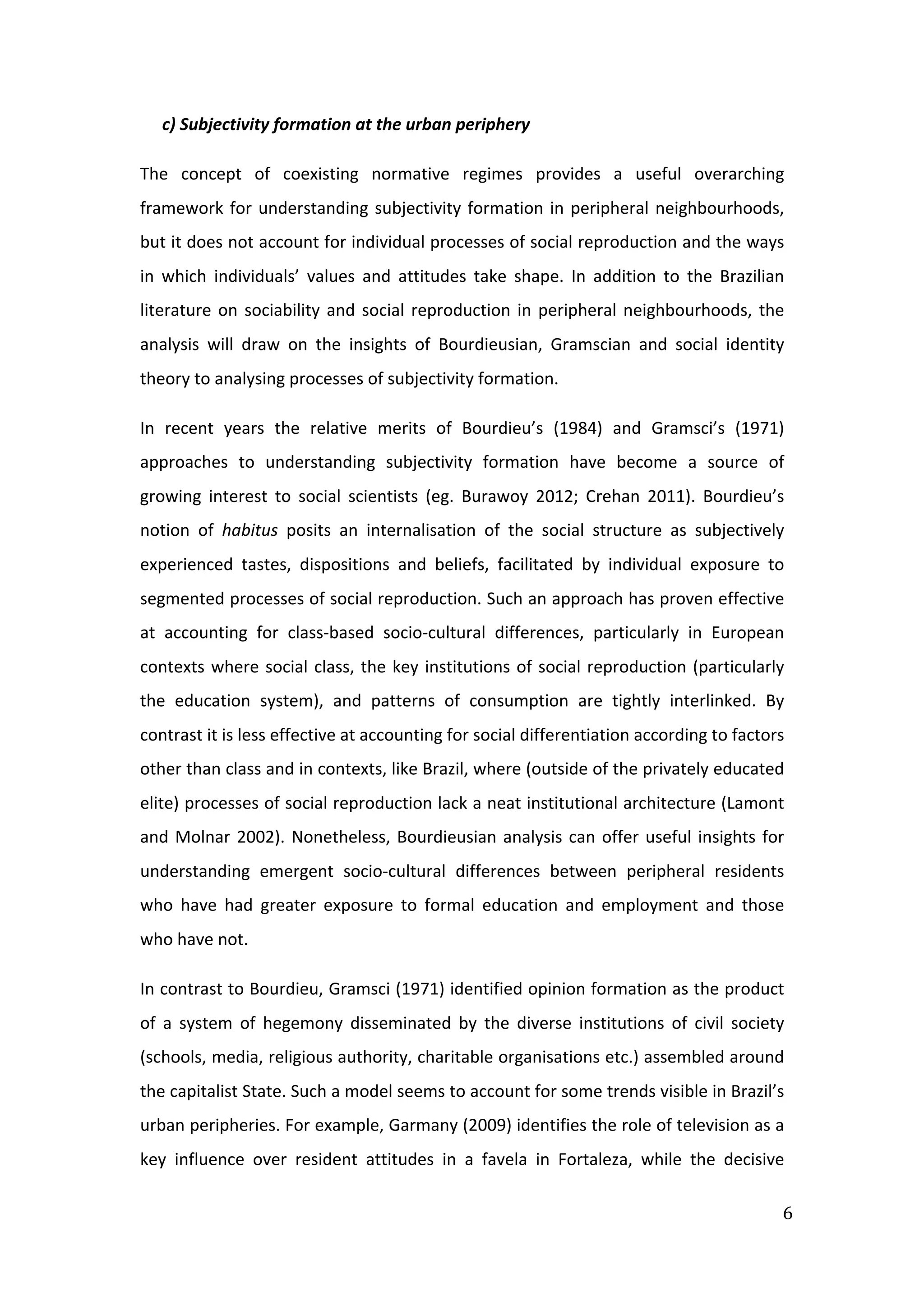  
6	
  
c)	
  Subjectivity	
  formation	
  at	
  the	
  urban	
  periphery	
  
The	
   concept	
   of	
   coexisting	
   normative	
   regimes	
   provides	
   a	
   useful	
   overarching	
  
framework	
  for	
  understanding	
  subjectivity	
  formation	
  in	
  peripheral	
  neighbourhoods,	
  
but	
  it	
  does	
  not	
  account	
  for	
  individual	
  processes	
  of	
  social	
  reproduction	
  and	
  the	
  ways	
  
in	
   which	
   individuals’	
   values	
   and	
   attitudes	
   take	
   shape.	
   In	
   addition	
   to	
   the	
   Brazilian	
  
literature	
  on	
  sociability	
  and	
  social	
  reproduction	
  in	
  peripheral	
  neighbourhoods,	
  the	
  
analysis	
   will	
   draw	
   on	
   the	
   insights	
   of	
   Bourdieusian,	
   Gramscian	
   and	
   social	
   identity	
  
theory	
  to	
  analysing	
  processes	
  of	
  subjectivity	
  formation.	
  
In	
   recent	
   years	
   the	
   relative	
   merits	
   of	
   Bourdieu’s	
   (1984)	
   and	
   Gramsci’s	
   (1971)	
  
approaches	
   to	
   understanding	
   subjectivity	
   formation	
   have	
   become	
   a	
   source	
   of	
  
growing	
   interest	
   to	
   social	
   scientists	
   (eg.	
   Burawoy	
   2012;	
   Crehan	
   2011).	
   Bourdieu’s	
  
notion	
   of	
   habitus	
   posits	
   an	
   internalisation	
   of	
   the	
   social	
   structure	
   as	
   subjectively	
  
experienced	
   tastes,	
   dispositions	
   and	
   beliefs,	
   facilitated	
   by	
   individual	
   exposure	
   to	
  
segmented	
  processes	
  of	
  social	
  reproduction.	
  Such	
  an	
  approach	
  has	
  proven	
  effective	
  
at	
   accounting	
   for	
   class-­‐based	
   socio-­‐cultural	
   differences,	
   particularly	
   in	
   European	
  
contexts	
  where	
  social	
  class,	
  the	
  key	
  institutions	
  of	
  social	
  reproduction	
  (particularly	
  
the	
   education	
   system),	
   and	
   patterns	
   of	
   consumption	
   are	
   tightly	
   interlinked.	
   By	
  
contrast	
  it	
  is	
  less	
  effective	
  at	
  accounting	
  for	
  social	
  differentiation	
  according	
  to	
  factors	
  
other	
  than	
  class	
  and	
  in	
  contexts,	
  like	
  Brazil,	
  where	
  (outside	
  of	
  the	
  privately	
  educated	
  
elite)	
  processes	
  of	
  social	
  reproduction	
  lack	
  a	
  neat	
  institutional	
  architecture	
  (Lamont	
  
and	
  Molnar	
  2002).	
  Nonetheless,	
  Bourdieusian	
  analysis	
  can	
  offer	
  useful	
  insights	
  for	
  
understanding	
   emergent	
   socio-­‐cultural	
   differences	
   between	
   peripheral	
   residents	
  
who	
   have	
   had	
   greater	
   exposure	
   to	
   formal	
   education	
   and	
   employment	
   and	
   those	
  
who	
  have	
  not.	
  
In	
  contrast	
  to	
  Bourdieu,	
  Gramsci	
  (1971)	
  identified	
  opinion	
  formation	
  as	
  the	
  product	
  
of	
   a	
   system	
   of	
   hegemony	
   disseminated	
   by	
   the	
   diverse	
   institutions	
   of	
   civil	
   society	
  
(schools,	
  media,	
  religious	
  authority,	
  charitable	
  organisations	
  etc.)	
  assembled	
  around	
  
the	
  capitalist	
  State.	
  Such	
  a	
  model	
  seems	
  to	
  account	
  for	
  some	
  trends	
  visible	
  in	
  Brazil’s	
  
urban	
  peripheries.	
  For	
  example,	
  Garmany	
  (2009)	
  identifies	
  the	
  role	
  of	
  television	
  as	
  a	
  
key	
   influence	
   over	
   resident	
   attitudes	
   in	
   a	
   favela	
   in	
   Fortaleza,	
   while	
   the	
   decisive	
  
 