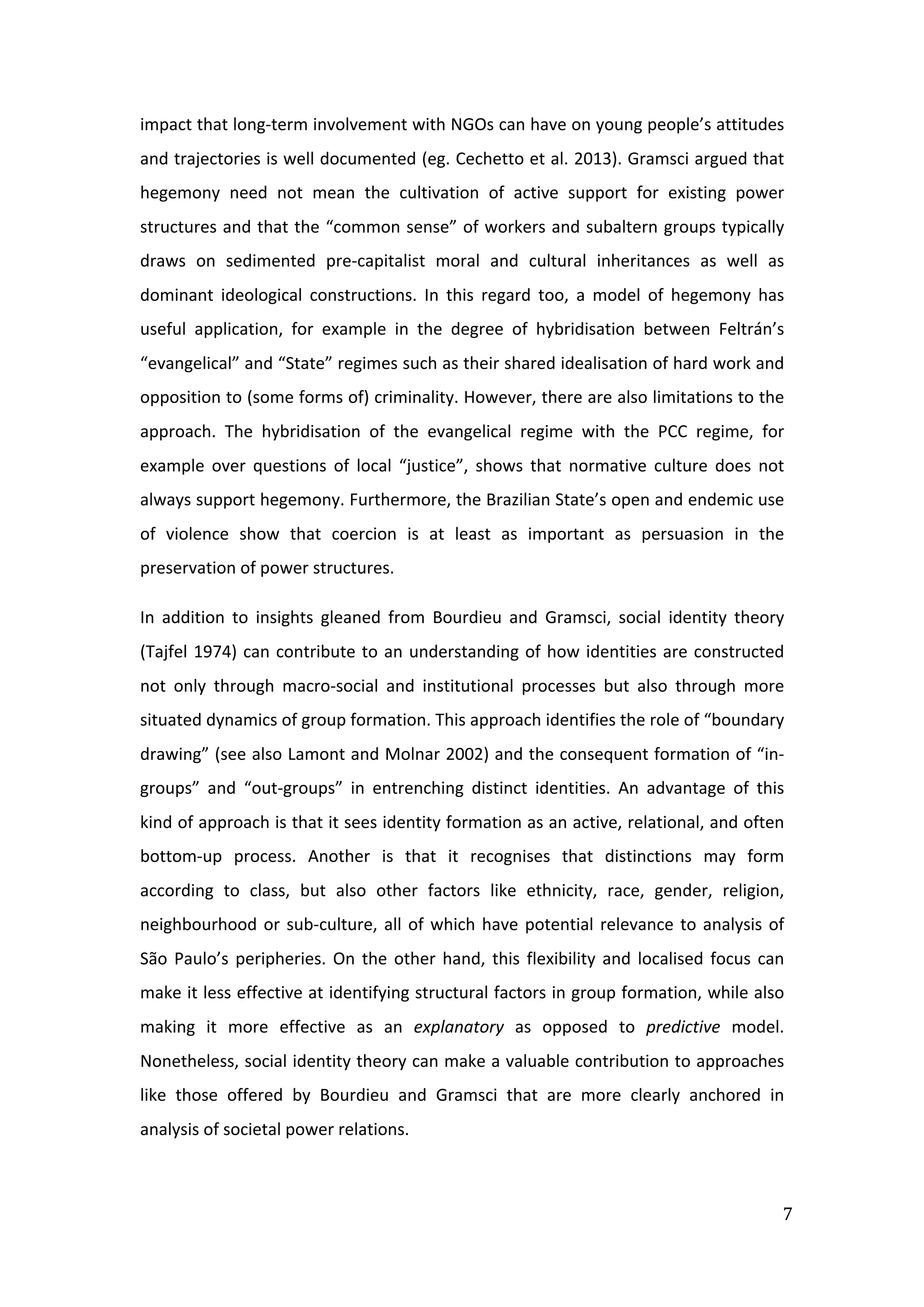  
7	
  
impact	
  that	
  long-­‐term	
  involvement	
  with	
  NGOs	
  can	
  have	
  on	
  young	
  people’s	
  attitudes	
  
and	
  trajectories	
  is	
  well	
  documented	
  (eg.	
  Cechetto	
  et	
  al.	
  2013).	
  Gramsci	
  argued	
  that	
  
hegemony	
   need	
   not	
   mean	
   the	
   cultivation	
   of	
   active	
   support	
   for	
   existing	
   power	
  
structures	
  and	
  that	
  the	
  “common	
  sense”	
  of	
  workers	
  and	
  subaltern	
  groups	
  typically	
  
draws	
   on	
   sedimented	
   pre-­‐capitalist	
   moral	
   and	
   cultural	
   inheritances	
   as	
   well	
   as	
  
dominant	
   ideological	
   constructions.	
   In	
   this	
   regard	
   too,	
   a	
   model	
   of	
   hegemony	
   has	
  
useful	
   application,	
   for	
   example	
   in	
   the	
   degree	
   of	
   hybridisation	
   between	
   Feltrán’s	
  
“evangelical”	
  and	
  “State”	
  regimes	
  such	
  as	
  their	
  shared	
  idealisation	
  of	
  hard	
  work	
  and	
  
opposition	
  to	
  (some	
  forms	
  of)	
  criminality.	
  However,	
  there	
  are	
  also	
  limitations	
  to	
  the	
  
approach.	
   The	
   hybridisation	
   of	
   the	
   evangelical	
   regime	
   with	
   the	
   PCC	
   regime,	
   for	
  
example	
   over	
   questions	
   of	
   local	
   “justice”,	
   shows	
   that	
   normative	
   culture	
   does	
   not	
  
always	
  support	
  hegemony.	
  Furthermore,	
  the	
  Brazilian	
  State’s	
  open	
  and	
  endemic	
  use	
  
of	
   violence	
   show	
   that	
   coercion	
   is	
   at	
   least	
   as	
   important	
   as	
   persuasion	
   in	
   the	
  
preservation	
  of	
  power	
  structures.	
  
In	
   addition	
   to	
   insights	
   gleaned	
   from	
   Bourdieu	
   and	
   Gramsci,	
   social	
   identity	
   theory	
  
(Tajfel	
  1974)	
  can	
  contribute	
  to	
  an	
  understanding	
  of	
  how	
  identities	
  are	
  constructed	
  
not	
   only	
   through	
   macro-­‐social	
   and	
   institutional	
   processes	
   but	
   also	
   through	
   more	
  
situated	
  dynamics	
  of	
  group	
  formation.	
  This	
  approach	
  identifies	
  the	
  role	
  of	
  “boundary	
  
drawing”	
  (see	
  also	
  Lamont	
  and	
  Molnar	
  2002)	
  and	
  the	
  consequent	
  formation	
  of	
  “in-­‐
groups”	
   and	
   “out-­‐groups”	
   in	
   entrenching	
   distinct	
   identities.	
   An	
   advantage	
   of	
   this	
  
kind	
  of	
  approach	
  is	
  that	
  it	
  sees	
  identity	
  formation	
  as	
  an	
  active,	
  relational,	
  and	
  often	
  
bottom-­‐up	
   process.	
   Another	
   is	
   that	
   it	
   recognises	
   that	
   distinctions	
   may	
   form	
  
according	
   to	
   class,	
   but	
   also	
   other	
   factors	
   like	
   ethnicity,	
   race,	
   gender,	
   religion,	
  
neighbourhood	
  or	
  sub-­‐culture,	
  all	
  of	
  which	
  have	
  potential	
  relevance	
  to	
  analysis	
  of	
  
São	
  Paulo’s	
  peripheries.	
  On	
  the	
  other	
  hand,	
  this	
  flexibility	
  and	
  localised	
  focus	
  can	
  
make	
  it	
  less	
  effective	
  at	
  identifying	
  structural	
  factors	
  in	
  group	
  formation,	
  while	
  also	
  
making	
   it	
   more	
   effective	
   as	
   an	
   explanatory	
   as	
   opposed	
   to	
   predictive	
   model.	
  
Nonetheless,	
  social	
  identity	
  theory	
  can	
  make	
  a	
  valuable	
  contribution	
  to	
  approaches	
  
like	
   those	
   offered	
   by	
   Bourdieu	
   and	
   Gramsci	
   that	
   are	
   more	
   clearly	
   anchored	
   in	
  
analysis	
  of	
  societal	
  power	
  relations.	
  
	
  
 
