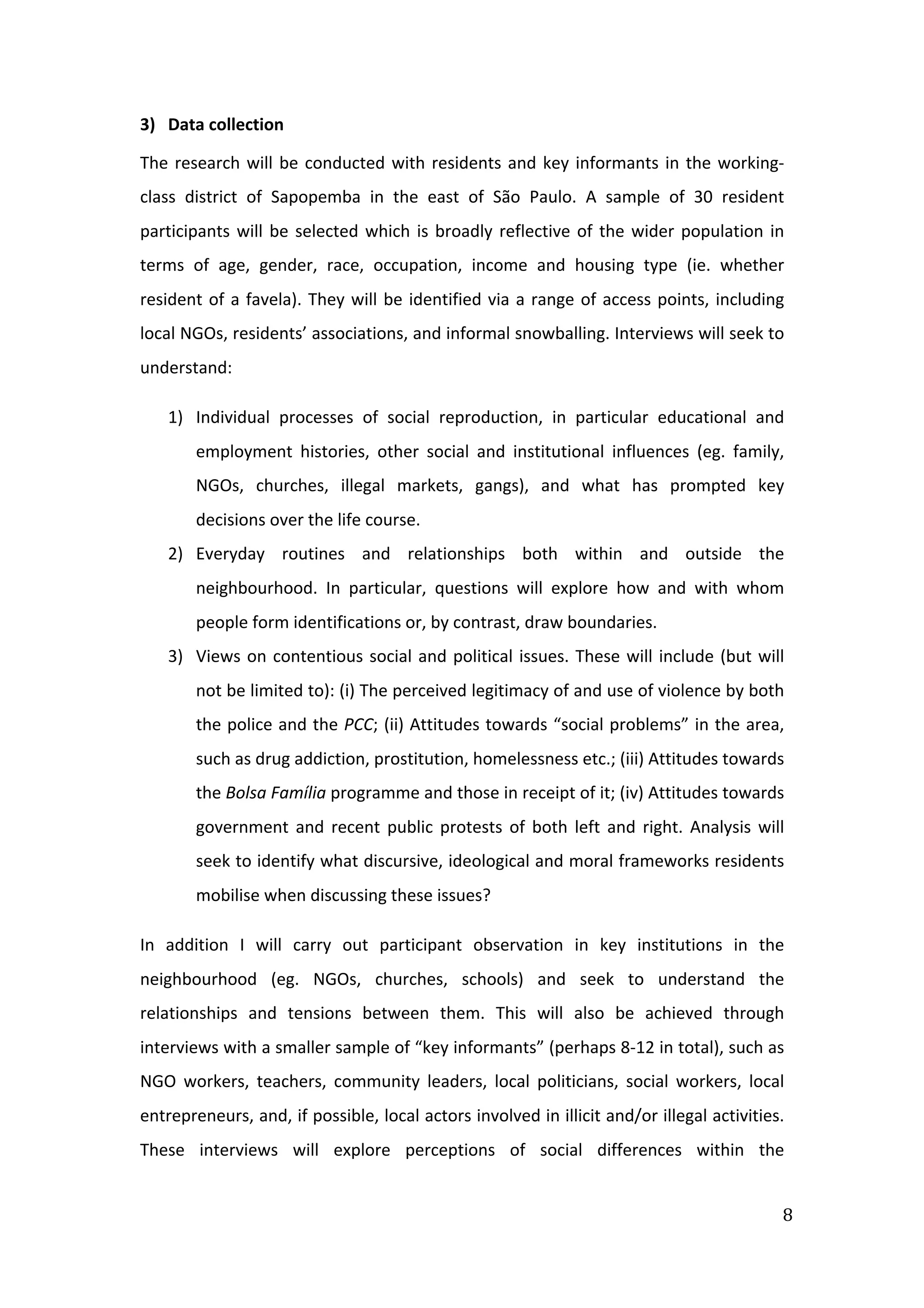  
8	
  
3) Data	
  collection	
  
The	
  research	
  will	
  be	
  conducted	
  with	
  residents	
  and	
  key	
  informants	
  in	
  the	
  working-­‐
class	
   district	
   of	
   Sapopemba	
   in	
   the	
   east	
   of	
   São	
   Paulo.	
   A	
   sample	
   of	
   30	
   resident	
  
participants	
  will	
  be	
  selected	
  which	
  is	
  broadly	
  reflective	
  of	
  the	
  wider	
  population	
  in	
  
terms	
   of	
   age,	
   gender,	
   race,	
   occupation,	
   income	
   and	
   housing	
   type	
   (ie.	
   whether	
  
resident	
  of	
  a	
  favela).	
  They	
  will	
  be	
  identified	
  via	
  a	
  range	
  of	
  access	
  points,	
  including	
  
local	
  NGOs,	
  residents’	
  associations,	
  and	
  informal	
  snowballing.	
  Interviews	
  will	
  seek	
  to	
  
understand:	
  	
  
1) Individual	
   processes	
   of	
   social	
   reproduction,	
   in	
   particular	
   educational	
   and	
  
employment	
   histories,	
   other	
   social	
   and	
   institutional	
   influences	
   (eg.	
   family,	
  
NGOs,	
   churches,	
   illegal	
   markets,	
   gangs),	
   and	
   what	
   has	
   prompted	
   key	
  
decisions	
  over	
  the	
  life	
  course.	
  
2) Everyday	
   routines	
   and	
   relationships	
   both	
   within	
   and	
   outside	
   the	
  
neighbourhood.	
   In	
   particular,	
   questions	
   will	
   explore	
   how	
   and	
   with	
   whom	
  
people	
  form	
  identifications	
  or,	
  by	
  contrast,	
  draw	
  boundaries.	
  
3) Views	
  on	
  contentious	
  social	
  and	
  political	
  issues.	
  These	
  will	
  include	
  (but	
  will	
  
not	
  be	
  limited	
  to):	
  (i)	
  The	
  perceived	
  legitimacy	
  of	
  and	
  use	
  of	
  violence	
  by	
  both	
  
the	
  police	
  and	
  the	
  PCC;	
  (ii)	
  Attitudes	
  towards	
  “social	
  problems”	
  in	
  the	
  area,	
  
such	
  as	
  drug	
  addiction,	
  prostitution,	
  homelessness	
  etc.;	
  (iii)	
  Attitudes	
  towards	
  
the	
  Bolsa	
  Família	
  programme	
  and	
  those	
  in	
  receipt	
  of	
  it;	
  (iv)	
  Attitudes	
  towards	
  
government	
   and	
   recent	
   public	
   protests	
   of	
   both	
   left	
   and	
   right.	
   Analysis	
   will	
  
seek	
  to	
  identify	
  what	
  discursive,	
  ideological	
  and	
  moral	
  frameworks	
  residents	
  
mobilise	
  when	
  discussing	
  these	
  issues?	
  
In	
   addition	
   I	
   will	
   carry	
   out	
   participant	
   observation	
   in	
   key	
   institutions	
   in	
   the	
  
neighbourhood	
   (eg.	
   NGOs,	
   churches,	
   schools)	
   and	
   seek	
   to	
   understand	
   the	
  
relationships	
   and	
   tensions	
   between	
   them.	
   This	
   will	
   also	
   be	
   achieved	
   through	
  
interviews	
  with	
  a	
  smaller	
  sample	
  of	
  “key	
  informants”	
  (perhaps	
  8-­‐12	
  in	
  total),	
  such	
  as	
  
NGO	
   workers,	
   teachers,	
   community	
   leaders,	
   local	
   politicians,	
   social	
   workers,	
   local	
  
entrepreneurs,	
  and,	
  if	
  possible,	
  local	
  actors	
  involved	
  in	
  illicit	
  and/or	
  illegal	
  activities.	
  
These	
   interviews	
   will	
   explore	
   perceptions	
   of	
   social	
   differences	
   within	
   the	
  
 