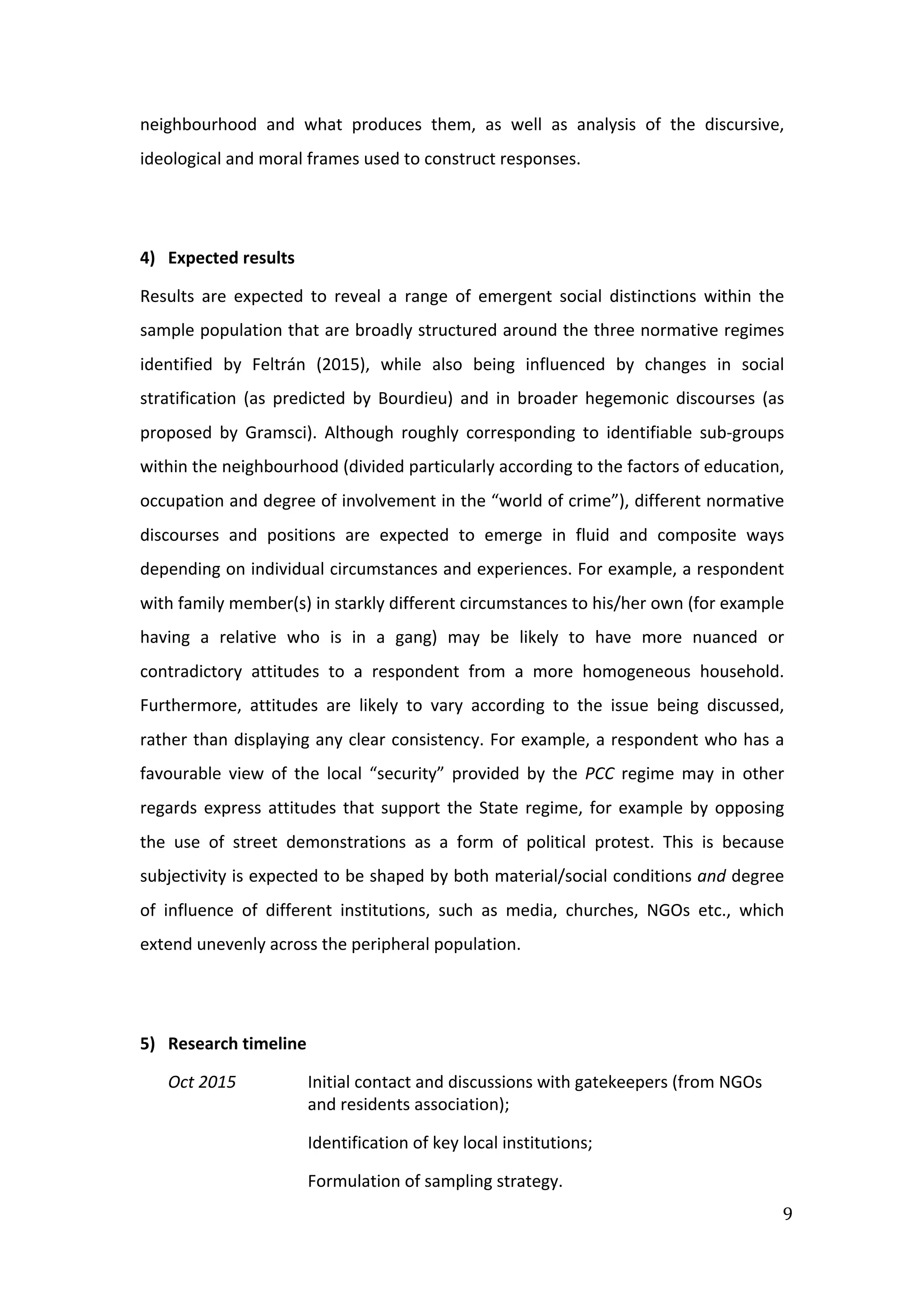  
9	
  
neighbourhood	
   and	
   what	
   produces	
   them,	
   as	
   well	
   as	
   analysis	
   of	
   the	
   discursive,	
  
ideological	
  and	
  moral	
  frames	
  used	
  to	
  construct	
  responses.	
  
	
  
4) Expected	
  results	
  
Results	
   are	
   expected	
   to	
   reveal	
   a	
   range	
   of	
   emergent	
   social	
   distinctions	
   within	
   the	
  
sample	
  population	
  that	
  are	
  broadly	
  structured	
  around	
  the	
  three	
  normative	
  regimes	
  
identified	
   by	
   Feltrán	
   (2015),	
   while	
   also	
   being	
   influenced	
   by	
   changes	
   in	
   social	
  
stratification	
   (as	
   predicted	
   by	
   Bourdieu)	
   and	
   in	
   broader	
   hegemonic	
   discourses	
   (as	
  
proposed	
   by	
   Gramsci).	
   Although	
   roughly	
   corresponding	
   to	
   identifiable	
   sub-­‐groups	
  
within	
  the	
  neighbourhood	
  (divided	
  particularly	
  according	
  to	
  the	
  factors	
  of	
  education,	
  
occupation	
  and	
  degree	
  of	
  involvement	
  in	
  the	
  “world	
  of	
  crime”),	
  different	
  normative	
  
discourses	
   and	
   positions	
   are	
   expected	
   to	
   emerge	
   in	
   fluid	
   and	
   composite	
   ways	
  
depending	
  on	
  individual	
  circumstances	
  and	
  experiences.	
  For	
  example,	
  a	
  respondent	
  
with	
  family	
  member(s)	
  in	
  starkly	
  different	
  circumstances	
  to	
  his/her	
  own	
  (for	
  example	
  
having	
   a	
   relative	
   who	
   is	
   in	
   a	
   gang)	
   may	
   be	
   likely	
   to	
   have	
   more	
   nuanced	
   or	
  
contradictory	
   attitudes	
   to	
   a	
   respondent	
   from	
   a	
   more	
   homogeneous	
   household.	
  
Furthermore,	
   attitudes	
   are	
   likely	
   to	
   vary	
   according	
   to	
   the	
   issue	
   being	
   discussed,	
  
rather	
  than	
  displaying	
  any	
  clear	
  consistency.	
  For	
  example,	
  a	
  respondent	
  who	
  has	
  a	
  
favourable	
   view	
   of	
   the	
   local	
   “security”	
   provided	
   by	
   the	
   PCC	
   regime	
   may	
   in	
   other	
  
regards	
  express	
  attitudes	
  that	
  support	
  the	
  State	
  regime,	
  for	
  example	
  by	
  opposing	
  
the	
   use	
   of	
   street	
   demonstrations	
   as	
   a	
   form	
   of	
   political	
   protest.	
   This	
   is	
   because	
  
subjectivity	
  is	
  expected	
  to	
  be	
  shaped	
  by	
  both	
  material/social	
  conditions	
  and	
  degree	
  
of	
   influence	
   of	
   different	
   institutions,	
   such	
   as	
   media,	
   churches,	
   NGOs	
   etc.,	
   which	
  
extend	
  unevenly	
  across	
  the	
  peripheral	
  population.	
  
	
  
5) Research	
  timeline	
  
Oct	
  2015	
  	
   Initial	
  contact	
  and	
  discussions	
  with	
  gatekeepers	
  (from	
  NGOs	
  
and	
  residents	
  association);	
  	
  
Identification	
  of	
  key	
  local	
  institutions;	
  
Formulation	
  of	
  sampling	
  strategy.	
  
 