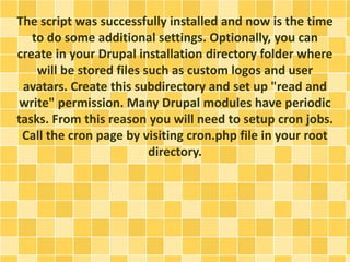 The script was successfully installed and now is the time 
to do some additional settings. Optionally, you can 
create in your Drupal installation directory folder where 
will be stored files such as custom logos and user 
avatars. Create this subdirectory and set up "read and 
write" permission. Many Drupal modules have periodic 
tasks. From this reason you will need to setup cron jobs. 
Call the cron page by visiting cron.php file in your root 
directory. 
 