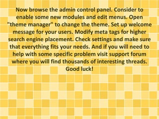 Now browse the admin control panel. Consider to 
enable some new modules and edit menus. Open 
"theme manager" to change the theme. Set up welcome 
message for your users. Modify meta tags for higher 
search engine placement. Check settings and make sure 
that everything fits your needs. And if you will need to 
help with some specific problem visit support forum 
where you will find thousands of interesting threads. 
Good luck! 
 