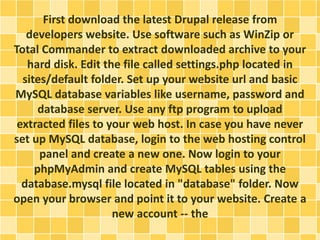 First download the latest Drupal release from 
developers website. Use software such as WinZip or 
Total Commander to extract downloaded archive to your 
hard disk. Edit the file called settings.php located in 
sites/default folder. Set up your website url and basic 
MySQL database variables like username, password and 
database server. Use any ftp program to upload 
extracted files to your web host. In case you have never 
set up MySQL database, login to the web hosting control 
panel and create a new one. Now login to your 
phpMyAdmin and create MySQL tables using the 
database.mysql file located in "database" folder. Now 
open your browser and point it to your website. Create a 
new account -- the 
 
