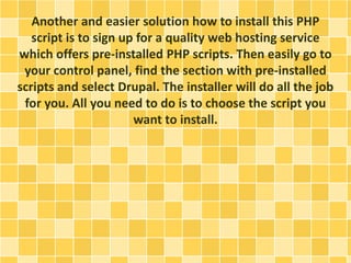 Another and easier solution how to install this PHP 
script is to sign up for a quality web hosting service 
which offers pre-installed PHP scripts. Then easily go to 
your control panel, find the section with pre-installed 
scripts and select Drupal. The installer will do all the job 
for you. All you need to do is to choose the script you 
want to install. 
 
