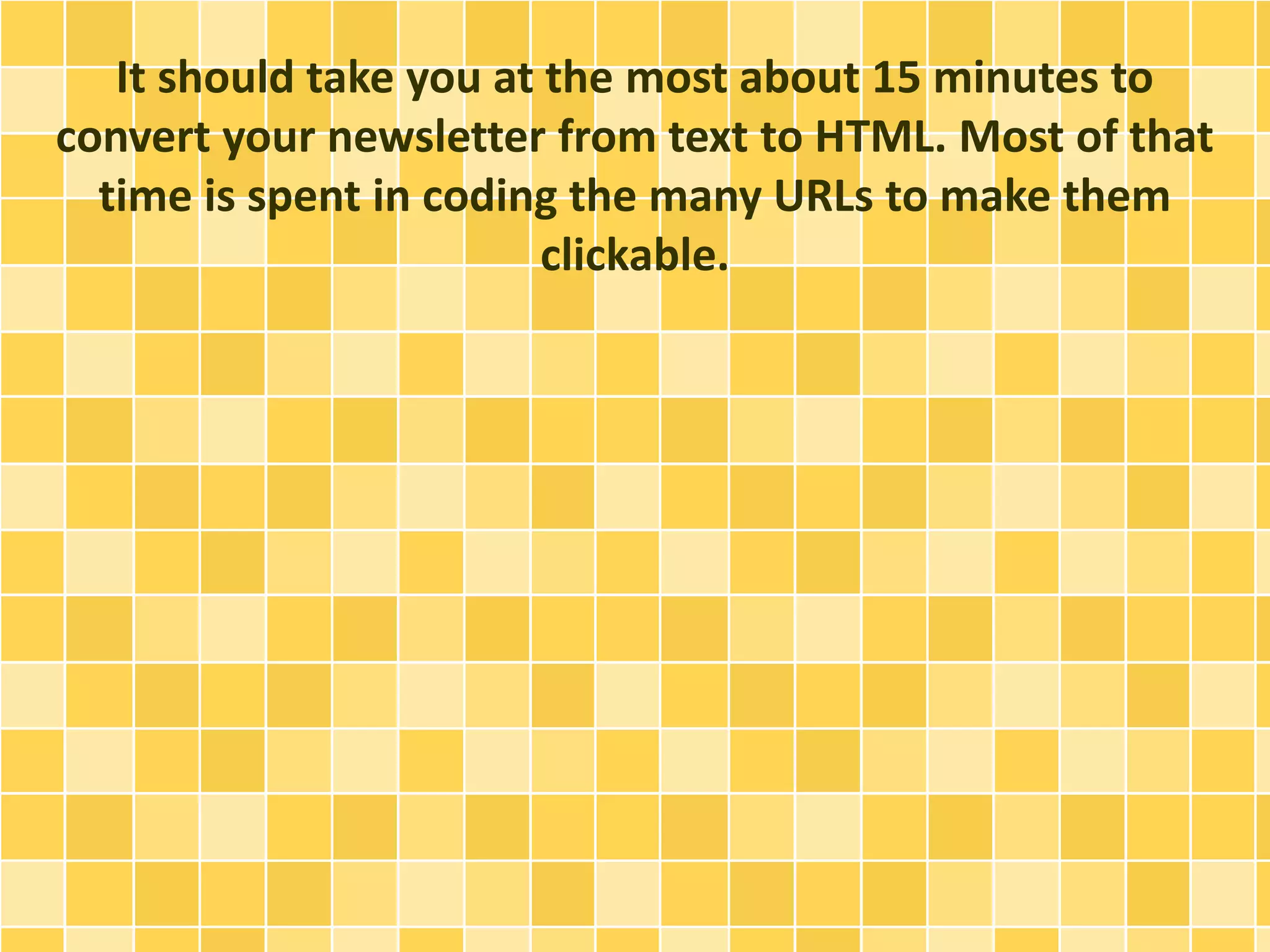 It should take you at the most about 15 minutes to 
convert your newsletter from text to HTML. Most of that 
time is spent in coding the many URLs to make them 
clickable. 
 