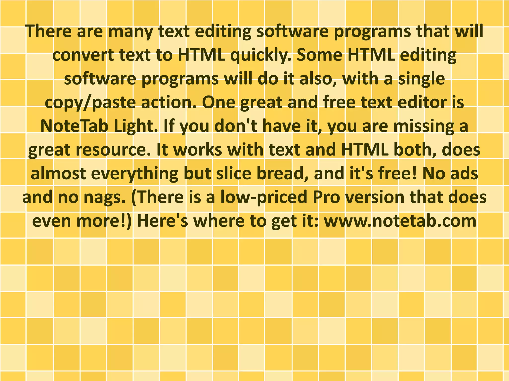 There are many text editing software programs that will 
convert text to HTML quickly. Some HTML editing 
software programs will do it also, with a single 
copy/paste action. One great and free text editor is 
NoteTab Light. If you don't have it, you are missing a 
great resource. It works with text and HTML both, does 
almost everything but slice bread, and it's free! No ads 
and no nags. (There is a low-priced Pro version that does 
even more!) Here's where to get it: www.notetab.com 
 