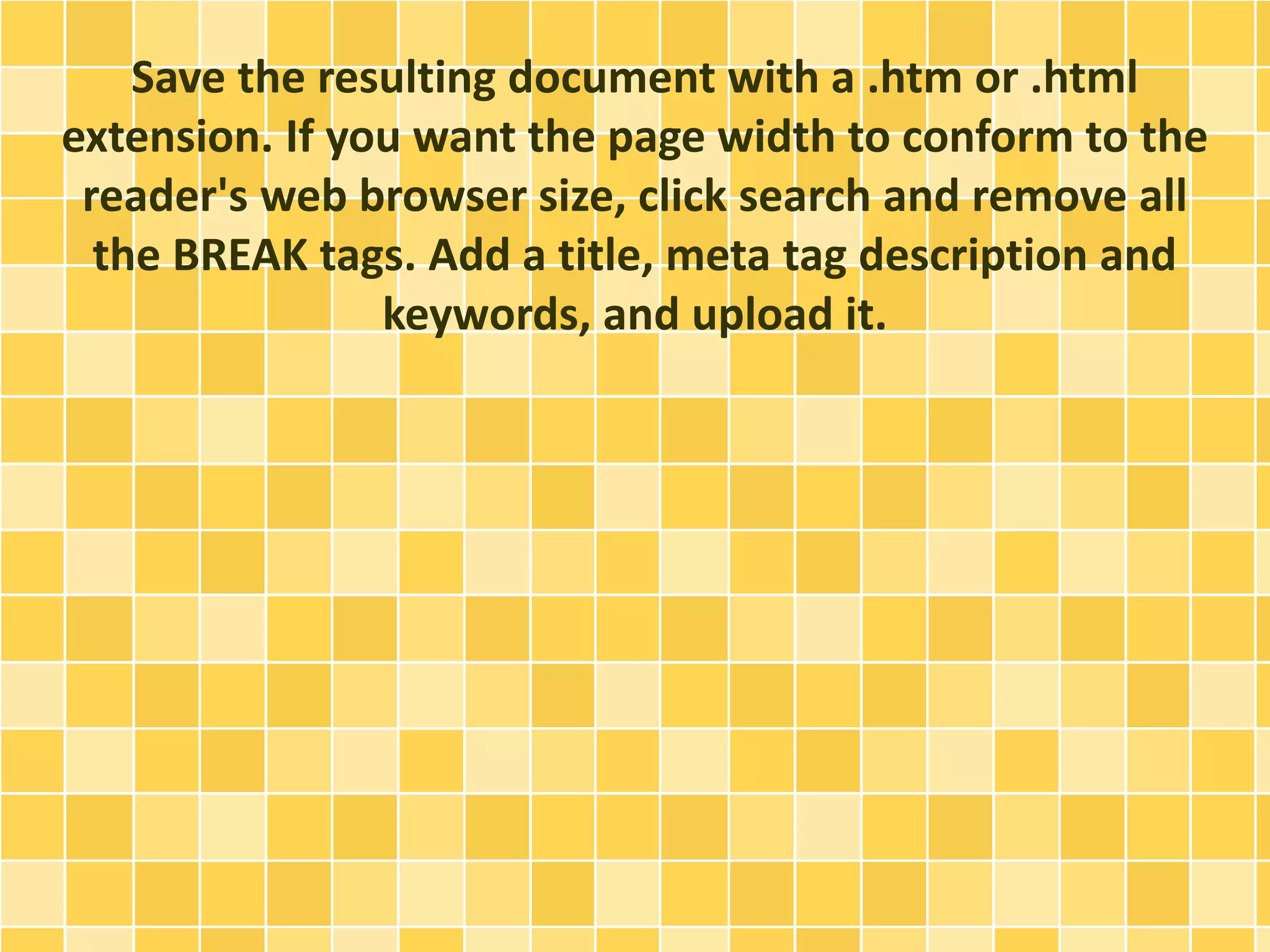 Save the resulting document with a .htm or .html 
extension. If you want the page width to conform to the 
reader's web browser size, click search and remove all 
the BREAK tags. Add a title, meta tag description and 
keywords, and upload it. 
 