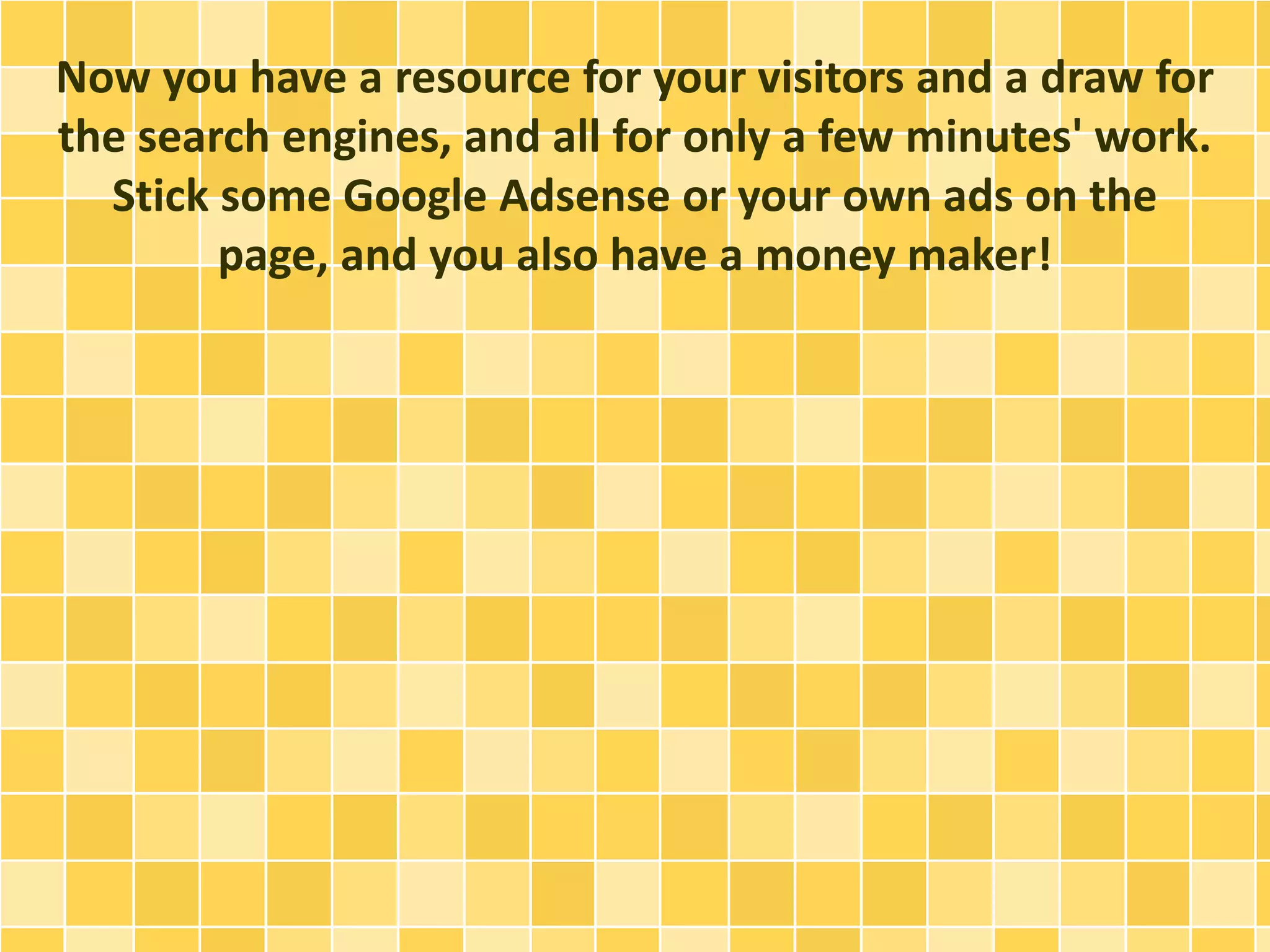 Now you have a resource for your visitors and a draw for 
the search engines, and all for only a few minutes' work. 
Stick some Google Adsense or your own ads on the 
page, and you also have a money maker! 
 