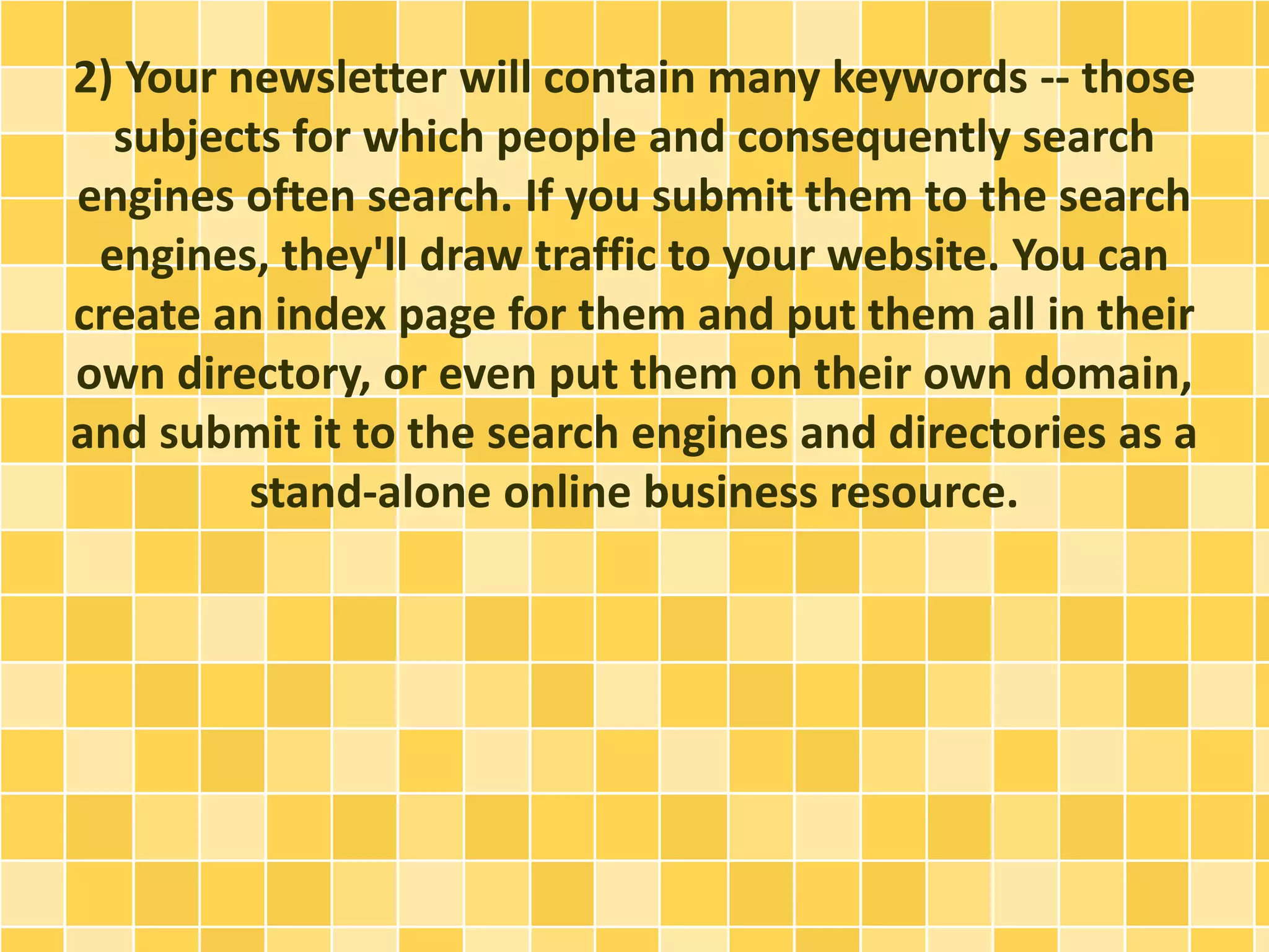 2) Your newsletter will contain many keywords -- those 
subjects for which people and consequently search 
engines often search. If you submit them to the search 
engines, they'll draw traffic to your website. You can 
create an index page for them and put them all in their 
own directory, or even put them on their own domain, 
and submit it to the search engines and directories as a 
stand-alone online business resource. 
 