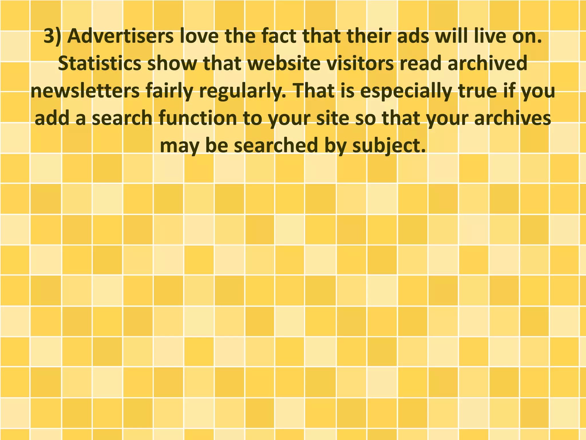 3) Advertisers love the fact that their ads will live on. 
Statistics show that website visitors read archived 
newsletters fairly regularly. That is especially true if you 
add a search function to your site so that your archives 
may be searched by subject. 
 