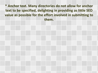 * Anchor text. Many directories do not allow for anchor 
text to be specified, delighting in providing as little SEO 
value as possible for the effort involved in submitting to 
them. 
 