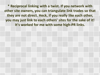 * Reciprocal linking with a twist. If you network with 
other site owners, you can triangulate link trades so that 
they are not direct. Heck, if you really like each other, 
you may just link to each others' sites for the sake of it! 
It's worked for me with some high-PR links. 
 