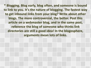 * Blogging. Blog early, blog often, and someone is bound 
to link to you. It's the nature of blogging. The fastest way 
to get inbound links from your blog? Write about other 
blogs. The more controversial, the better. Post this 
article on a webmaster blog, and in the same post, 
reference the blog of someone who thinks link 
directories are still a good idea! In the blogosphere, 
arguments mean lots of links. 
 