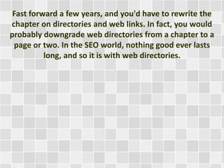 Fast forward a few years, and you'd have to rewrite the 
chapter on directories and web links. In fact, you would 
probably downgrade web directories from a chapter to a 
page or two. In the SEO world, nothing good ever lasts 
long, and so it is with web directories. 
 