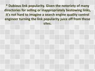 * Dubious link popularity. Given the notoriety of many 
directories for selling or inappropriately bestowing links, 
it's not hard to imagine a search engine quality control 
engineer turning the link popularity juice off from these 
sites. 
 