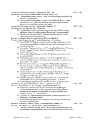 Acting Clinical Director, Intensive Treatment Unit, Lusk, WY 2007 – 2008
Community Education Centers Inc. and Wyoming Women’s Center
12. Provided clinical supervision for a team of 6-10 counselors employed at the
Intensive Treatment Unit
13. Offered guidance and training in the use of the Addiction Severity Index,
American Society of Addiction Medicine placement criteria continued
service reviews, and Motivational Interviewing
Acting Clinical Director, Intensive Treatment Unit, Rawlins, WY 2005 – 2006
CiviGenics Inc. and Wyoming State Penitentiary
14. Provided clinical supervision to the program and individual counselors,
facilitating change toward a traditional Therapeutic Community model
15. Demonstrated assessment, client file documentation, and motivational
enhancement methods and protocols
Program Coordinator, Treatment of Addiction & Criminal Thinking 2001 – 2005
Wexford Health Sources Inc. and Wyoming Department of Corrections
16. Established TACT Program manuals, policies, and procedures to provide
assessment, cognitive-behavioral group therapy and case management in a
correctional setting
17. Coordinated Program activities at the Wyoming State Penitentiary, Wyoming
Women’s Center, Wyoming Honor Farm, and the Wyoming Honor
Conservation Camp
18. Interviewed and hired clinical and clerical staff for program sites at each
correctional facility
19. Perpetuated communication and liaison with Wyoming Department of
Corrections officials to provide outpatient substance abuse treatment services
for more than 100 inmates
20. Provided demonstration and training of the Addiction Severity Index and
American Society of Addictions Medicine Patient Placement Criteria
analysis to determine appropriate substance abuse level of care and treatment
recommendations
21. Implemented consistent monthly statistical reports describing hours of
service activities, assessment outcomes, treatment contacts and program
participation and discharge data
22. Implemented current schedule of clinical supervision, assessment and
documentation review, and cooperative guidance for TACT staff
23. Mandated group supervision and client file audits for quality assurance
Senior Counselor, Residential Substance Abuse Treatment, Jackson, MI 1999 – 2001
Wexford Health Sources Inc. and Michigan Department of Corrections
24. Perpetuated communication and provided liaison among Michigan
Department of Corrections officials, program evaluators program site
coordinator, and program staff to provide residential substance abuse
treatment services to 272 male inmates
25. Developed and implemented program format, staff training manuals, and
performance assessment systems
26. Management of program activity schedules, staff training, team meetings,
and client case conferences
Counselor, Residential Substance Abuse Treatment Program, Jackson, MI 1998 – 1999
Wexford Health Sources Inc. and Michigan Department of Corrections
27. Facilitated individual therapy, didactic and interactive cognitive-behavioral
group therapy, treatment planning and review, and maintenance of client files
Vita: Janis Irene Crawford Page 2 of 6 Updated: 2015-08-15
 