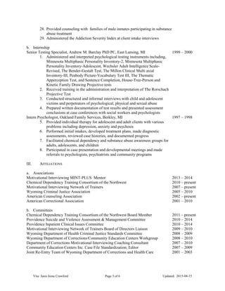 28. Provided counseling with families of male inmates participating in substance
abuse treatment
29. Administered the Addiction Severity Index at client intake interviews
b. Internship
Senior Testing Specialist, Andrew M. Barclay PhD PC, East Lansing, MI 1999 – 2000
1. Administered and interpreted psychological testing instruments including,
Minnesota Multiphasic Personality Inventory-2, Minnesota Multiphasic
Personality Inventory-Adolescent, Wechsler Adult Intelligence Scale-
Revised, The Bender-Gestalt Test, The Millon Clinical Multi axial
Inventory-III, Peabody Picture-Vocabulary Test III, The Thematic
Apperception Test, and Sentence Completion, House-Tree-Person and
Kinetic Family Drawing Projective tests
2. Received training in the administration and interpretation of The Rorschach
Projective Test
3. Conducted structured and informal interviews with child and adolescent
victims and perpetrators of psychological, physical and sexual abuse
4. Prepared written documentation of test results and presented assessment
conclusions at case conferences with social workers and psychologists
Intern Psychologist, Oakland Family Services, Berkley, MI 1997 – 1998
5. Provided individual therapy for adolescent and adult clients with various
problems including depression, anxiety and psychosis
6. Performed initial intakes, developed treatment plans, made diagnostic
assessments, reviewed case histories, and documented progress
7. Facilitated chemical dependency and substance abuse awareness groups for
adults, adolescents, and children
8. Participated in case presentation and developmental meetings and made
referrals to psychologists, psychiatrists and community programs
III. AFFILIATIONS
a. Associations
Motivational Interviewing MINT-PLUS Mentor 2013 – 2014
Chemical Dependency Training Consortium of the Northwest 2010 – present
Motivational Interviewing Network of Trainers 2007 – present
Wyoming Criminal Justice Association 2005 – 2010
American Counseling Association 2002 – present
American Correctional Association 2001 – 2010
b. Committees
Chemical Dependency Training Consortium of the Northwest Board Member 2011 – present
Providence Suicide and Violence Assessment & Management Committee 2010 – 2014
Providence Inpatient Clinical Issues Committee 2010 – 2014
Motivational Interviewing Network of Trainers Board of Directors Liaison 2009 – 2010
Wyoming Department of Health Criminal Justice Standards Committee 2008 – 2009
Wyoming Department of Corrections/Community Education Centers Workgroup 2008 – 2010
Department of Corrections Motivational Interviewing Coaching Consultant 2007 – 2010
Community Education Centers Inc. Case File Standardization; Editor 2007 – 2009
Joint Re-Entry Team of Wyoming Department of Corrections and Health Care 2001 – 2003
Vita: Janis Irene Crawford Page 3 of 6 Updated: 2015-08-15
 