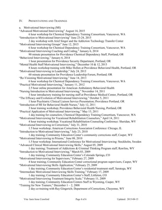 IV. PRESENTATIONS AND TRAININGS
a. Motivational Interviewing (MI)
“Advanced Motivational Interviewing” August 14, 2015
6 hour workshop for Chemical Dependency Training Consortium, Vancouver, WA
“Introduction to Motivational Interviewing” June 23-24, 2015
2 day workshop with Ariel Singer and the Addiction Technology Transfer Center
“Motivational Interviewing Groups” June 12, 2015
6 hour workshop for Chemical Dependency Training Consortium, Vancouver, WA
“Motivational Interviewing Coaching and Coding,” January 6, 2014
90 minute presentation for Providence Chemical Dependency Staff, Portland, OR
“Behavioral Interviewing,” January 6, 2014
1 hour presentation for Providence Security Department, Portland, OR
“Mental Health Staff Motivational Interviewing,” December 10 & 12, 2013
8 hours workshop training with Mike Hollen at Providence Behavioral Health, Portland, OR
“Motivational Interviewing in Leadership,” July 24, 2013
60 minute presentation for Providence Leadership Forum, Portland, OR
“Re-Visioning Motivational Interviewing,” June 14, 2013
6 hour workshop for Chemical Dependency Training Consortium, Vancouver, WA
“Practical Motivational Interviewing,” January 11, 2012
2.5 hour online presentation for American Ambulatory Behavioral Health
“Nursing Introduction to Motivational Interviewing,” November 14, 2011
3 hour introductory training for nursing staff at Providence Medical Center, Portland, OR
“The Efficacy and Evolution of Motivational Interviewing,” October 5, 2011
1 hour Psychiatric Clinical Liaison Service Presentation; Providence Portland, OR
“Introduction of MI for Behavioral Health Nurses,” July 12, 2011
3 hour training workshop; Providence Behavioral Health Nursing, Portland, OR
“Practical Application of Motivational Interviewing,” May 13, 2011
1 day training for counselors; Chemical Dependency Training Consortium, Vancouver, WA
“Motivational Interviewing for Vocational Rehabilitation Counselors,” April 14, 2011
4 hour training workshop; Vocational Rehabilitation Counseling Conference: Sheridan, WY
“Motivational Interviewing in Corrections,” July 31, 2010
1.5 hour workshop; American Corrections Association Conference: Chicago, IL
“Introduction to Motivational Interviewing,” July 23, 2010
1 day training; Community Education Center’s community corrections staff, Casper, WY
“Motivational Interviewing in Prisons,” June 08, 2010
1.5 hour workshop; International Conference for Motivational Interviewing: Stockholm, Sweden
“Advanced Clinical Motivational Interviewing Skills,” August 05, 2009
1 day training; Treatment of Addictions & Criminal Thinking Program staff, Rawlins, WY
“Introduction to Motivational Interviewing,” March 03, 2009
1 day training; Community Education Center’s Colorado Springs, CO
“Motivational Interviewing for Supervisors,” February 27, 2009
4 hour training; Community Education Center correctional program supervisors, Casper, WY
“Motivational Interviewing Skills Application,” February 25, 2009
1 day training; Community Education Center’s residential treatment staff, Saratoga, WY
“Intermediate Motivational Interviewing Skills Training,” February 17, 2009
1 day training; Community Education Center’s Staff, Littleton, CO
“Motivational Interviewing Treatment Integrity Scale,” February 11, 2009
1 day training; Community Education Centers Staff in Wyoming, Casper, WY
“Training for New Trainers,” December 1 – 2, 2008
2 day co-training with Ray Gingerich; Department of Corrections, Cheyenne, WY
Vita: Janis Irene Crawford Page 4 of 6 Updated: 2015-08-15
 