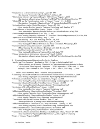 “Introduction to Motivational Interviewing,” August 27, 2008
1 day training; Community Education Center’s Littleton, CO
“Motivational Interviewing Treatment Integrity (MITI) Code,” August 21, 2008
1 day training; substance abuse clinicians, TACT Staff Workshop Retreat, Riverton, WY
“Clinical MI and the Transtheoretical Model of Change,” February 11 – 12, 2008
2 day training; Community Education Center’s Wyoming clinical staff, Newcastle, WY
“Motivational Interviewing Clinical Techniques,” January 15, 2008
4 hour training; Rawlins Intensive Treatment Unit clinical staff, Rawlins, WY
“An Introduction to Motivational Interviewing,” August 23, 2007
1 hour presentation; Wyoming Criminal Justice Association Conference, Cody, WY
“Education Department Introduction to MI,” July 23, 2007
4 hour training; Wyoming Department of Corrections Education Department staff, Rawlins, WY
“Application of Motivational Interviewing,” July 11, 2007
1 day training; TACT Staff Workshop Retreat, Lusk, WY
“Motivational Interviewing and Staff Supervision,” April 26, 2007
5 hour training; New Mexico Probation and Parole Convention, Albuquerque, NM
“Motivational Interviewing Introduction,” August 16, 2006
4.5 hour training; Rawlins Intensive Treatment Unit staff, Rawlins, WY
“Motivational Interviewing Introduction,” July 19, 2006
4 hour training; Lusk Intensive Treatment Unit staff, Lusk, WY
“Clinical Introduction to Motivational Interviewing,” March 28, 2006
1 day training; substance abuse clinicians, TACT Staff Workshop Retreat, Rawlins, WY
B. Wyoming Department of Corrections Pre-Service Academy
“Alcohol and Drug Detection,” Sam Borbely, 2002; Revised by Janis Crawford 2005
1.5 hour training; new Wyoming Department of Corrections employees presented by Janis
Crawford on the following dates: September 2, 2009 - September 4, 2008 - April 18, 2008 -
January17, 2008 - October 26, 2007 - August 3, 2007 - June 15, 2007 - July 13, 2006
C. Criminal Justice Substance Abuse Treatment and Documentation
“Community Education Centers Clinical Documentation Form Revision,” November 24, 2009
2 hour training for program clinicians in the Wyoming Department of Corrections
“Substance Abuse Referral Process and Interpretation,” August 12, 2008
1 hour training; Wyoming Honor Conservation Camp case management staff
“Community Education Centers Inc. Client File Forms,” February 12, 2008
1 hour training; Community Education Center’s Wyoming clinical staff
“Application of New Client File Forms,” January 15, 2008
3 hour training; Rawlins Intensive Treatment Unit clinical staff
“Addiction and Chemical Education Group Facilitation,” November 1, 2007
6 hour training; Wyoming Honor Conservation Camp case management staff
“Addiction and Chemical Education Group Facilitation,” August 13, 2007
6 hour training; Wyoming Honor Farm case management staff
“Treatment of Addiction and Criminal Thinking,” June 27, 2007
1.5 hour presentation; Wyoming Parole Board Business Meeting
“Addiction and Chemical Education / STEP Group Facilitation,” February 13, 2007
7 hour training; Wyoming Honor Conservation Camp case management staff
“Addiction and Chemical Education Group Facilitation,” November, 2006
6 hour training; Wyoming Honor Farm case management staff
“Treatment of Addiction and Criminal Thinking (TACT) Program Effect,” January 27, 2006
1 hour presentation; Wyoming State Penitentiary TACT Recognition Ceremony
“Stages of Change,” August 23, 2005
Vita: Janis Irene Crawford Page 5 of 6 Updated: 2015-08-15
 