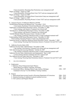 2 hour presentation; Wyoming State Penitentiary case management staff
“Stages of Change,” August 18, 2005
2 hour presentation; Wyoming Honor Farm TACT and case management staffs
“Stages of Change,” August 10, 2005
2 hour presentation; Wyoming Honor Conservation Camp case management staff
“Stages of Change,” August 11, 2005
2 hour presentation; Wyoming Women’s Center TACT and case management staffs
D. American Society of Addictions Medicine (ASAM)
“ASAM Patient Placement and Medical Care,” November 7, 2012
1 hour lecture; Psychiatric Clinical Grand Rounds at Providence Medical Center
“Application of ASAM Patient Placement Criteria,” November 15, 2008
3 hour training; Lusk Intensive Treatment Unit clinical staff
“Introduction to ASAM Patient Placement Criteria,” November 9, 2008
3 hour training; Lusk Intensive Treatment Unit clinical staff
“ASAM Offender Patient Placement Criteria,” October 25, 2007
1 day training; Community Education Center’s Casper residential treatment staff
“Understanding ASAM Patient Placement Criteria,” December 22, 2005
4 hour training; Wyoming Women’s Center case management staff
“American Society of Addictions Medicine Patient Placement Criteria,” December 7, 2005
4 hour training; Wyoming State Penitentiary Intensive Treatment Unit and TACT staff
E. Addiction Severity Index (ASI)
“Addiction Severity Index Administration,” November 8, 2008
1 day training; Lusk Intensive Treatment Unit clinical and case management staff
“ASI; Interviewing and Assessing Offenders,” October 24, 2007
1 day training; Community Education Center’s Casper residential treatment staff
“Addiction Severity Index Administration and Interpretation,” May 9, 2007
3.5 hour training; Rawlins residential and TACT clinical staff
“The Addiction Severity Index Interview,” December 6, 2005
3 hour training; Wyoming State Penitentiary Intensive Treatment Unit and TACT staff
V. RELATED EXPERIENCE
A. Employment
1. Substance Abuse Professional Expert Witness 2008
Donna Sheen Law Offices, Cheyenne, Wyoming
2. Correctional Officer, Michigan Parole Camp, Jackson, Michigan 1996 – 1997
Graduated in the top 1% at the DeMarse Training Academy
B. Projects
1. Motivational Interviewing Consult to Wyoming Department of Corrections 2006 – 2010
2. Statistical tracking of outpatient in-prison treatment services 2001 – 2010
3. TACT policies and Program Manual 2001 – 2002
Vita: Janis Irene Crawford Page 6 of 6 Updated: 2015-08-15
 