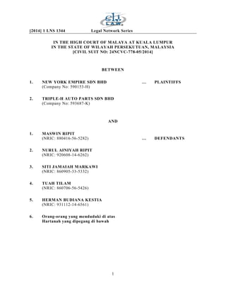[2014] 1 LNS 1344 Legal Network Series
1
IN THE HIGH COURT OF MALAYA AT KUALA LUMPUR
IN THE STATE OF WILAYAH PERSEKUTUAN, MALAYSIA
[CIVIL SUIT NO: 24NCVC-778-05/2014]
BETWEEN
1. NEW YORK EMPIRE SDN BHD … PLAINTIFFS
(Company No: 590153-H)
2. TRIPLE-H AUTO PARTS SDN BHD
(Company No: 593687-K)
AND
1. MASWIN RIPIT
(NRIC: 880416-56-5282) … DEFENDANTS
2. NURUL AINIYAH RIPIT
(NRIC: 920608-14-6262)
3. SITI JAMAIAH MARKAWI
(NRIC: 860905-33-5332)
4. TUAH TILAM
(NRIC: 860706-56-5426)
5. HERMAN BUDIANA KESTIA
(NRIC: 931112-14-6561)
6. Orang-orang yang menduduki di atas
Hartanah yang dipegang di bawah
 