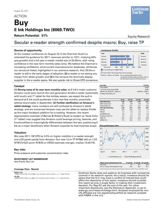 August 24, 2011

ACTION

Buy
E Ink Holdings Inc (8069.TWO)
Return Potential: 31%                                                                                                                                 Equity Research

Secular e-reader strength confirmed despite macro; Buy, raise TP
Source of opportunity                                                                             Investment Profile
                                                                                                  Low                                                                          High
At the investor conference on August 23, E Ink Chairman Scott Liu
                                                                                                  Growth                                                                       Growth
reiterated his guidance for 3Q11 revenues (similar to 1Q11, implying 50%
                                                                                                  Returns *                                                                    Returns *
qoq growth) and a full year e-reader market size of 25-30mn, with rising
                                                                                                  Multiple                                                                     Multiple
confidence in the near term monthly sales ramp. We believe the Chairman’s                         Volatility                                                                   Volatility
increasing confidence, amid current macroeconomic weakness, reinforces                                 Percentile           20th       40th       60th        80th        100th
                                                                                                      E Ink Holdings Inc (8069.TWO)
our structural thesis, highlighted in our previous research, that: (1) the e-
                                                                                                      Asia Pacific Technology Peer Group Average
reader is still in the early stages of adoption; (2) e-reader is not seeing any
                                                                                                * Returns = Return on Capital For a complete description of the
impact from tablet growth; and (3) E Ink remains the dominate display                                                         investment profile measures please refer to
                                                                                                                              the disclosure section of this document.
supplier in the e-reader space. We see upside risk to Street EPS consensus.

                                                                                                Key data                                                                          Current
Catalyst                                                                                        Price (NT$)                                                                          62.50
(1) Strong ramp of its near term monthly sales: as E Ink’s major customer                       12 month price target (NT$)                                                          82.00
                                                                                                Market cap (NT$ mn / US$ mn)                                            65,597.6 / 2,263.7
Amazon could soon launch the next generation Kindle e-reader (potentially                       Foreign ownership (%)                                                                 31.9
with touch) and 7” tablet for the holiday season, we expect the pull-in
demand at E Ink could accelerate in the next few months, potentially                                                                   12/10         12/11E          12/12E          12/13E
                                                                                                EPS (NT$) New                           3.84            5.91            6.78            8.07
setting record sales in September; (2) Further clarification on Amazon’s                        EPS revision (%)                         0.0             2.8             4.8             3.2
tablet strategy: many investors are still confused by Amazon’s tablet                           EPS growth (%)                         375.2            54.1            14.6            19.0
                                                                                                EPS (dil) (NT$) New                     3.84            5.91            6.78            8.07
strategy, and are concerned Amazon may use the tablet to replace Kindle                         P/E (X)                                 16.3            10.6             9.2             7.7
                                                                                                P/B (X)                                  2.7             2.4             2.0             1.7
as the major hardware platform for e-reading. However, the recent                               EV/EBITDA (X)                            9.0             7.7             6.4             5.3
segmentation example of Barnes & Noble’s Nook (e-reader) vs. Nook Color                         Dividend yield (%)                       0.0             3.5             4.7             5.4
                                                                                                ROE (%)                                 18.2           24.3            23.5            23.8
(7” tablet) may suggest that Amazon could leverage pricing, features, and                       CROCI (%)                               11.5           18.2            17.7            18.7
functionalities to meaningfully differentiate between the two, positioning E
Ink as a major beneficiary when Amazon expands its total business scope.                        Price performance chart
                                                                                                65                                                                                      9,500

Valuation                                                                                       60                                                                                      9,000

We raise 2011-13E EPS by 3-5% on higher visibility in e-reader strength                         55                                                                                      8,500
and LCD panel upside from Amazon. Our new 12-m TP NT$82 still on 1.5X
                                                                                                50                                                                                      8,000
NTM EV/GCI (prior NT$78 on CROCI estimate change), implies 13.5X P/E.
                                                                                                45                                                                                      7,500


Key risks                                                                                       40                                                                                      7,000
                                                                                                Aug-10                Nov-10                Mar-11               Jun-11
Price pressure and customer concentration risks.
                                                                                                                  E Ink Holdings Inc (L)       Taiwan SE Weighted Index (R)
INVESTMENT LIST MEMBERSHIP
Asia Pacific Buy List                                                                           Share price performance (%)                       3 month         6 month 12 month
                                                                                                Absolute                                               4.0            20.7     23.8
                                                                                                Rel. to Taiwan SE Weighted Index                      20.5            36.3     30.7

Coverage View: Neutral                                                                          Source: Company data, Goldman Sachs Research estimates, FactSet. Price as of 8/23/2011 close.


Robert Yen                                                                   Goldman Sachs does and seeks to do business with companies
+886(2)2730-4196 rob.yen@gs.com Goldman Sachs (Asia) L.L.C., Taipei Branch
Iris Wu
                                                                             covered in its research reports. As a result, investors should be
+886(2)2730-4186 iris.wu@gs.com Goldman Sachs (Asia) L.L.C., Taipei Branch   aware that the firm may have a conflict of interest that could
                                                                             affect the objectivity of this report. Investors should consider
                                                                             this report as only a single factor in making their investment
                                                                             decision. For Reg AC see the end of the text. For other
                                                                             important disclosures, see the Disclosure Appendix, or go to
                                                                             www.gs.com/research/hedge.html. Analysts employed by non-
                                                                             US affiliates are not registered/qualified as research analysts
                                                                             with FINRA in the U.S.
The Goldman Sachs Group, Inc.                                                                                                                      Global Investment Research
 