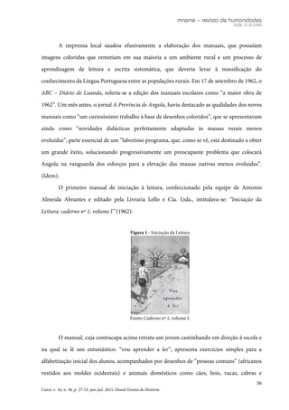 mneme – revista de humanidades
ISSN 1518-3394
36
Caicó, v. 16, n. 36, p. 27-53, jan./jul. 2015. Dossiê Ensino de História.
A imprensa local saudou efusivamente a elaboração dos manuais, que possuíam
imagens coloridas que remetiam em sua maioria a um ambiente rural e um processo de
aprendizagem de leitura e escrita sistemática, que deveria levar à massificação do
conhecimento da Língua Portuguesa entre as populações rurais. Em 17 de setembro de 1962, o
ABC – Diário de Luanda, referia-se a edição dos manuais escolares como “a maior obra de
1962”. Um mês antes, o jornal A Província de Angola, havia destacado as qualidades dos novos
manuais como “um curiosíssimo trabalho à base de desenhos coloridos”, que se apresentavam
ainda como “novidades didácticas perfeitamente adaptadas às massas rurais menos
evoluídas”, parte essencial de um “laborioso programa, que, como se vê, está destinado a obter
um grande êxito, solucionando progressivamente um preocupante problema que colocará
Angola na vanguarda dos esforços para a elevação das massas nativas menos evoluídas”.
(Idem).
O primeiro manual de iniciação à leitura, confeccionado pela equipe de Antonio
Almeida Abrantes e editado pela Livraria Lello e Cia. Ltda., intitulava-se: “Iniciação da
Leitura: caderno nº 1, volume I” (1962):
Figura 1 - Iniciação da Leitura
Fonte: Caderno nº 1, volume I.
O manual, cuja contracapa acima retrata um jovem caminhando em direção à escola e
na qual se lê um entusiástico: “vou aprender a ler”, apresenta exercícios simples para a
alfabetização inicial dos alunos, acompanhados por desenhos de “pessoas comuns” (africanos
vestidos aos moldes ocidentais) e animais domésticos como cães, bois, vacas, cabras e
 