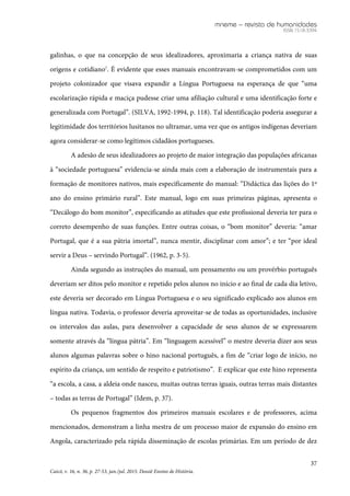 mneme – revista de humanidades
ISSN 1518-3394
37
Caicó, v. 16, n. 36, p. 27-53, jan./jul. 2015. Dossiê Ensino de História.
galinhas, o que na concepção de seus idealizadores, aproximaria a criança nativa de suas
origens e cotidiano7
. É evidente que esses manuais encontravam-se comprometidos com um
projeto colonizador que visava expandir a Língua Portuguesa na esperança de que “uma
escolarização rápida e maciça pudesse criar uma afiliação cultural e uma identificação forte e
generalizada com Portugal”. (SILVA, 1992-1994, p. 118). Tal identificação poderia assegurar a
legitimidade dos territórios lusitanos no ultramar, uma vez que os antigos indígenas deveriam
agora considerar-se como legítimos cidadãos portugueses.
A adesão de seus idealizadores ao projeto de maior integração das populações africanas
à “sociedade portuguesa” evidencia-se ainda mais com a elaboração de instrumentais para a
formação de monitores nativos, mais especificamente do manual: “Didáctica das lições do 1º
ano do ensino primário rural”. Este manual, logo em suas primeiras páginas, apresenta o
“Decálogo do bom monitor”, especificando as atitudes que este profissional deveria ter para o
correto desempenho de suas funções. Entre outras coisas, o “bom monitor” deveria: “amar
Portugal, que é a sua pátria imortal”, nunca mentir, disciplinar com amor”; e ter “por ideal
servir a Deus – servindo Portugal”. (1962, p. 3-5).
Ainda segundo as instruções do manual, um pensamento ou um provérbio português
deveriam ser ditos pelo monitor e repetido pelos alunos no início e ao final de cada dia letivo,
este deveria ser decorado em Língua Portuguesa e o seu significado explicado aos alunos em
língua nativa. Todavia, o professor deveria aproveitar-se de todas as oportunidades, inclusive
os intervalos das aulas, para desenvolver a capacidade de seus alunos de se expressarem
somente através da “língua pátria”. Em “linguagem acessível” o mestre deveria dizer aos seus
alunos algumas palavras sobre o hino nacional português, a fim de “criar logo de início, no
espírito da criança, um sentido de respeito e patriotismo”. E explicar que este hino representa
“a escola, a casa, a aldeia onde nasceu, muitas outras terras iguais, outras terras mais distantes
– todas as terras de Portugal” (Idem, p. 37).
Os pequenos fragmentos dos primeiros manuais escolares e de professores, acima
mencionados, demonstram a linha mestra de um processo maior de expansão do ensino em
Angola, caracterizado pela rápida disseminação de escolas primárias. Em um período de dez
 