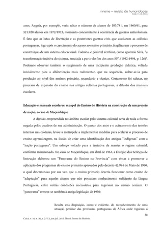 mneme – revista de humanidades
ISSN 1518-3394
38
Caicó, v. 16, n. 36, p. 27-53, jan./jul. 2015. Dossiê Ensino de História.
anos, Angola, por exemplo, veria saltar o número de alunos de 105.781, em 1960/61, para
521.920 alunos em 1972/1973, momento concomitante à ocorrência de guerras anticoloniais.
É fato que as lutas de libertação e as posteriores guerras civis que assolaram as colônias
portuguesas, logo após o crescimento do acesso ao ensino primário, fragilizaram o processo de
constituição de um sistema educacional. Todavia, é possível verificar, como apontou Silva, “a
transformação incisiva do sistema, ensaiada a partir do fim dos anos 50”. (1992-1994, p. 126)8
.
Podemos observar também o surgimento de uma incipiente produção didática, voltada
inicialmente para a alfabetização mais rudimentar, que na sequência, voltar-se-ia para
produção ao nível dos ensinos primário, secundário e técnico. Certamente foi salutar, no
processo de expansão do ensino nas antigas colônias portuguesas, a difusão dos manuais
escolares.
Educação e manuais escolares: o papel do Ensino de História na construção de um projeto
de nação, o caso de Moçambique
A divisão empreendida no âmbito escolar pelo sistema colonial seria de toda a forma
negada pelos quadros de sua administração. O passar dos anos e o acirramento das tensões
internas nas colônias, levou a metrópole a implementar medidas para acelerar o processo de
ensino-aprendizagem, na ilusão de criar uma identificação dos antigos “indígenas” com a
“nação portuguesa”. Um esforço voltado para a tentativa de manter o regime colonial,
conforme mencionado. No caso de Moçambique, em abril de 1963, a Direção dos Serviços de
Instrução elaborou um “Panorama do Ensino na Província” com vistas a promover a
aplicação dos programas do ensino primário aprovados pelo decreto 42.994 de Maio de 1960,
o qual determinava por sua vez, que o ensino primário deveria funcionar como ensino de
“adaptação” para aqueles alunos que não possuíam conhecimento suficiente da Língua
Portuguesa, entre outras condições necessárias para ingressar no ensino comum. O
“panorama” remete-se também à antiga legislação de 1930:
Resulta esta disposição, como é evidente, do reconhecimento de uma
situação peculiar das províncias portuguesas de África onde vigorava o
 