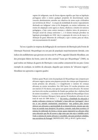 mneme – revista de humanidades
ISSN 1518-3394
39
Caicó, v. 16, n. 36, p. 27-53, jan./jul. 2015. Dossiê Ensino de História.
regime de indigenato, mas de forma alguma significa que haja na legislação
portuguesa sobre o ensino qualquer propósito de descriminação racial,
conceito absolutamente estranho aos objetivos da nossa acção civilizadora
nos territórios de África”. A criação da modalidade de ensino 'especialmente
destinada aos indígenas' como já foi designado, ou ensino rudimentar, ou
ensino de adaptação como agora se chama, obedeceu a intuitos de natureza
pedagógica, e hoje como ontem mantem o objetivo único de promover a
elevação social da criança autóctone (…) A mesma intenção prevalece na
legislação promulgada em 1930: 'não é a separação de cores ou de raças; é a
distinção de graus diferentes de civilização, a que o ensino, para ser eficaz,
tem necessariamente de atender9
.
Tal era o quadro às vésperas da deflagração do movimento de libertação pela Frente de
Libertação Nacional. Moçambique era um país de população majoritariamente iletrada, com
índices de analfabetismo que giravam em torno de 95 a 98%, segundo Eduardo Mondlane, um
dos principais líderes da frente, autor da obra seminal “Lutar por Moçambique” (1969), na
qual realiza um balanço da guerra de libertação e uma análise conjuntural de seu país. Como
exemplo da condição, no âmbito da educação, daqueles que nomeou de “africanos negros”,
Mondlane nos apresenta o seguinte quadro:
Embora quase 98 por cento da população de Moçambique seja composta por
africanos negros, apenas uma pequena porção das crianças que frequentam a
escola primária são africanas, e é insignificante o número de crianças
africanas no ensino secundário. Em 1963 havia 311 escolas primárias com
um total de 25.742 alunos, mas apenas um quinto eram africanos. No mesmo
ano havia três escolas secundárias do Estado que podiam dar o diploma final
do ensino secundário (…) na maior escola secundária de Moçambique (Liceu
Salazar em Lourenço Marques), havia apenas 30 estudantes africanos de um
total de mais de 1000 alunos. (…) Em teoria, a finalidade da educação é
ajudar o africano a tornar-se “civilizado” e fazer dele um “português”. Isto é
em si um método estritamente etnocêntrico, mas poderia pelo menos
oferecer aos africanos a oportunidade de se desenvolverem, mesmo que não
fosse no sentido mais desejável. Na prática, contudo, nada disto acontece. O
sistema foi elaborado de forma a tornar quase impossível ao africano obter
uma educação que lhe dê acesso a algo mais que não seja o trabalho servil.
Todo o sistema de ensino africano é concebido, não para produzir cidadãos,
mas servidores de Portugal. (MONDLANE, 1995, p. 60-65). (grifos meus)
 