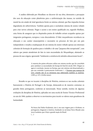 mneme – revista de humanidades
ISSN 1518-3394
40
Caicó, v. 16, n. 36, p. 27-53, jan./jul. 2015. Dossiê Ensino de História.
A análise elaborada por Mondlane no decorrer de sua obra, demonstra a percepção
dos usos da educação como plataforma para a uniformização das massas, no sentido de
mantê-las em estado de total ignorância frente ao sistema colonial, que lhes impunha formas
degradantes de sobrevivência. Também aponta para o excludente sistema de ensino voltado
para criar servos coloniais. Negar o acesso a um ensino qualificado era, segundo Modlane,
uma forma de assegurar que os disputados postos de trabalho seriam ocupados apenas por
imigrantes portugueses, europeus e seus descendentes. O líder moçambicano reconhecia na
educação o seu caráter emancipatório e necessário no processo de luta por um país
independente e ressalta a inadequação de um sistema de ensino voltado apenas aos interesses
coloniais de formação de quadros para o trabalho e de uma “pequena elite europeizada”, com
saberes que jamais atenderiam de fato às reais necessidades de Moçambique, afastando as
pessoas de suas origens, ignorando “totalmente a existência de métodos educacionais locais”:
A maioria dos países africanos utiliza um sistema escolar que foi concebido
para satisfazer as necessidades da Europa do final do século XIX. Chegou-se
agora à conclusão, mesmo na Europa, que este sistema está desactualizado e
que seu conteúdo é praticamente irrelevante (…) Tivemos que começar do
zero, criando não só as estruturas mas elaborando também as matérias.
(1995, p. 137). (Grifos meus).
Ressalte-se que no tocante à disciplina de História, ensinava-se nas escolas coloniais
basicamente a História de Portugal e da Europa, destacando-se de maneira contumaz os
grandes feitos portugueses, conforme já mencionado. Nesse sentido, trechos de algumas
avaliações da disciplina de História, aplicadas em uma escola de Ensino Técnico Profissional
no ano de 1964, ajudam a observar os movimentos para incutir os valores mais grandiosos da
lusitanidade:
Na busca das Índias Ocidentais, isto é, nas suas viagens para o Ocidente, os
portugueses chegaram à América, fundando no sul desse Novo Mundo uma
nova Lusitânia, que é hoje a grande nação do Brasil.
(…)
 