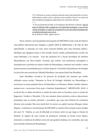 mneme – revista de humanidades
ISSN 1518-3394
41
Caicó, v. 16, n. 36, p. 27-53, jan./jul. 2015. Dossiê Ensino de História.
VI c) Gloriosas as nossas caravelas sulcaram mares desconhecidos; em terra,
desbravámos sertões; pelo ar abrimos novas estradas. Escreve os nomes de
dois intrépidos portugueses exploradores do continente africano.
(…)
4º Na sua demanda da Índia, os Portugueses descobriram o Mundo. Não há
parte do Mundo onde a pegada de um explorador português, o suor de um
colono português, o sangue de um guerreiro ou de um mártir português não
se tenham misturado com a terra.
(26 de Junho de 1964). (grifos meus)10
.
Nesse contexto, uma das grandes preocupações da FRELIMO era dar conta de elaborar
uma política educacional que mitigasse o quadro débil de alfabetização e de mão de obra
especializada. A educação era vista como essencial também para uma formação político-
ideológica que agregasse braços à luta armada. Foram criadas, paulatinamente, escolas nas
zonas libertadas e no exterior. Uma das primeiras foi a Escola Secundária do Instituto
Moçambicano, em Dar-es-Salam, Tanzânia, que contava com professores estrangeiros e
moçambicanos e permitiu aos alunos vindos de Moçambique, continuar seus estudos e serem
posteriormente encaminhados para o Ensino Superior. O Instituto Moçambicano foi fundado
no início dos anos sessenta por Eduardo Mondlane e sua esposa Janete Rae Mondlane.
Janet Mondlane recorda-se do processo de produção dos manuais que seriam
utilizados nessas escolas: “deixamos os livros de Portugal, utilizados em Moçambique e
escrevemos os nossos próprios livros. Os Marcelinos, os Chissanos, Rebelo, Ganhão, Martins,
juntamo-nos e escrevemos livros para o Instituto Moçambicano”. (MONDLANE, 2010). A
escola de Dar-es-Salam incentivou a criação de outras mais na Tanzânia, como as escolas do
Bagamoyo, Tunduro e Rotumba. E foi nos manuais desses primeiros centros educacionais,
produzidos para os ensinos primário e secundário, que uma nova História do continente
africano seria contada. Não seria tarefa fácil. Ao menos na capital Lourenço Marques, futura
Maputo, a resistência à movimentação da FRELIMO se manteve forte até pelo menos meados
dos anos 70. Todavia, os ecos da liberdade já se faziam sentir no que tange ao Ensino de
História. O registro de uma reunião de professores realizada na Escola Liceu Salazar,
demonstra a existência de debates acerca de uma gradual mudança nos conteúdos, para que
fosse incluída a História de Moçambique:
 