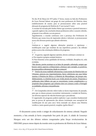 mneme – revista de humanidades
ISSN 1518-3394
42
Caicó, v. 16, n. 36, p. 27-53, jan./jul. 2015. Dossiê Ensino de História.
No dia 29 de Março de 1973 pelas 17 horas, reuniu na Sala dos Professores
do Liceu Normal Salazar um grupo de onze professores de História, deste
estabelecimento de ensino, para se pronunciarem sobre uma possível
alteração do programa de História do 5º ano (actual 3º ano).
A reunião foi iniciada pelo Senhor Reitor que acentuou o possível interesse e
a grande urgência das conclusões desses professores sobre o assunto referido,
proposto à sua reflexão e ao seu parecer.
Seguidamente, a reunião continuou com a presença dos Professores de
História que numa troca de impressões aberta e informal, se pronunciaram
acerca dos diversos pontos que adiante referimos.
(…)
Limitam-se a sugerir algumas alterações possíveis e oportunas –
modificações essas que resultam da sua experiência pessoal e da reflexão
prática acerca das orientações didáticas do programa.
(…)
4º - As guerras, segundo algumas opiniões, devem continuar a ensinar-se:
a) Por respeito à própria verdade histórica
b) Para fomentar certas qualidades de bravura, virilidade, disciplina etc, nela
reveladas.
Não devem, porém acentuar-se as lutas do passado, sobretudo, sempre que
houver outros aspectos civilizacionais a destacar (por exemplo, os positivos,
da nossa política ultramarina, desde os começos).
5º - Dentro da nossa realidade ultramarina e num ensino de História feito no
Ultramar, pareceu-nos importantíssimo, haver referências nas suas linhas
mestras, à História da África e à História de Moçambique, até porque esta,
didaticamente, é a história local a ser vivida através do ensino. Propomos a
publicação dum folheto em que se concretizem, (como complemento e a
propósito dum programa, que achamos deve ser comum a todo o Portugal)
as realidades: africana e moçambicana.
(...)
7º - Os Compêndios deverão referir todos os factos importantes do passado,
para que os alunos possam reconstituir inteiramente a verdade da História,
nos diversos aspectos da vida dos homens que o precederam.
O organizador do programa poderá explicitar o que considera fundamental
para as provas de apuramento dos alunos (orientação essa susceptível de
modificações de ano para ano.) Seria ensinado aos alunos uma História
verídica e, tanto quanto possível, completa. (grifos Meus)11
.
O documento acima revela o estágio de esfacelamento do sistema colonial. Naquele
momento, a luta armada já havia conquistado boa parte do país. A cidade de Lourenço
Marques seria um dos últimos redutos conquistados pelas forças revolucionárias da
FRELIMO, poucos meses depois da reunião entre os professores de História do Liceu Salazar.
 