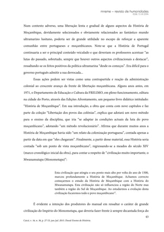 mneme – revista de humanidades
ISSN 1518-3394
43
Caicó, v. 16, n. 36, p. 27-53, jan./jul. 2015. Dossiê Ensino de História.
Num contexto adverso, uma liberação lenta e gradual de alguns aspectos da História de
Moçambique, devidamente selecionados e obviamente relacionados ao fantástico mundo
ultramarino lusitano, poderia ser de grande utilidade no escopo de reforçar a aparente
comunhão entre portugueses e moçambicanos. Note-se que a História de Portugal
continuaria a ser o principal conteúdo veiculado e que deveriam os professores acentuar “as
lutas do passado, sobretudo, sempre que houver outros aspectos civilizacionais a destacar”,
ressaltando-se os feitos positivos da política ultramarina “desde os começos”. Era difícil para o
governo português admitir a sua derrocada...
Essas ações podem ser vistas como uma contrapartida e reação da administração
colonial ao crescente avanço da frente de libertação moçambicana. Alguns anos antes, em
1971, o Departamento de Educação e Cultura da FRELIMO, em pleno funcionamento, editara
na cidade do Porto, através das Edições Afrontamento, um pequeno livro didático intitulado:
“História de Moçambique”. Em sua introdução, a obra que conta com nove capítulos e faz
parte da coleção “Libertação dos povos das colónias”, explica que adotará um novo método
para o ensino da disciplina, que iria “se adaptar às condições actuais da luta do povo
moçambicano”, adotando “um método revolucionário”. Afirma que durante muitos anos a
História de Moçambique havia sido “um relato da colonização portuguesa”, contada apenas a
partir da data em que “eles chegaram”. Finalmente, a partir desse material, essa História seria
contada “sob um ponto de vista moçambicano”, regressando-se a meados do século XIV
(marco cronológico inicial da obra), para contar a respeito de “civilização muito importante, o
Mwanamutapa (Monomotapa)”:
Esta civilização que atingiu o seu ponto mais alto por volta do ano de 1500,
marcou profundamente a História de Moçambique. Achamos correcto
começarmos o estudo da História de Moçambique com a História do
Mwanamutapa. Esta civilização não só influenciou a região do Norte mas
também a região do Sul de Moçambique. Ao estudarmos a evolução desta
civilização focaremos todo o povo moçambicano12
.
É evidente a intenção dos produtores do manual em ressaltar o caráter de grande
civilização do Império do Monomotapa, que deveria fazer frente à sempre decantada força do
 
