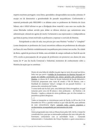 mneme – revista de humanidades
ISSN 1518-3394
44
Caicó, v. 16, n. 36, p. 27-53, jan./jul. 2015. Dossiê Ensino de História.
império marítimo português e seus feitos, aprendidos e desaprendidos nas escolas coloniais. O
escopo era de demonstrar a grandiosidade do passado moçambicano. Confrontando o
material produzido pela FRELIMO e os debates entre os professores de História do Liceu
Salazar, não é difícil afirmar-se que a divulgação desse material e seus usos nas escolas das
zonas libertadas tenham servido para abalar os últimos alicerces que sustentavam uma
administração colonial em agonia de morte. Certamente a sua repercussão e a independência
que batia às portas, teriam motivado os professores a repensar o currículo de História.
Extrapolando as salas de aula, essa procura por uma História “verídica” e “completa”
(como desejavam os professores do Liceu) encontrava reflexos em profissionais da educação
em busca de uma História verdadeiramente moçambicana para ensinar nas escolas. Na cidade
da Beira, capital da província de Sofala, uma atividade de campo realizada no final do ano de
1974, revela as preocupações de um grupo de professores em promover aos alunos de uma
turma do 9º ano da Escola Comercial e Industrial, momentos de conhecimento sobre a
História da nação que se constituía:
Dentro de uma linha de trabalho traçada, logo no início do actual ano letivo,
linha essa que prevê o trabalho de levantamento da História Nacional por
grupos de trabalho constituídos por alunos apoiados pela professora de
História, os alunos da 9ª classe da Secção Industrial da Escola Industrial e
Comercial, prepararam uma visita de estudo a Vila de Manica, com a
finalidade de estudarem “inloco”, vestígios de um passado histórico – as
pinturas dos contrafortes do Vumba.
A nossa tarefa não foi fácil, pois, uma deslocação desta envergadura, na qual
tomaram parte cerca de 88 alunos e dois professores – de História e de
Desenho – implica a solução de vários problemas, que, só a boa vontade e a
persistência podem ultrapassar.
(…)
Todos os transportes se concentraram junto da Escola, às 6H no dia 21 de
Dezembro de 1974 e a partida verificou-se por volta das 8H, num ambiente
da mais extraordinária alegria, cantando todos canções populares e
revolucionárias, acompanhadas por instrumentos de corda.
(…)
Estava programada uma visita ao Museu local, pelas 16H. Até lá, o tempo foi
considerado livre, para que os interessados pudessem dar uma volta pela vila.
Entretanto, contactámos com as autoridades locais – Camarada
Administrador e Comandante das Forças Populares a quem anunciámos a
 
